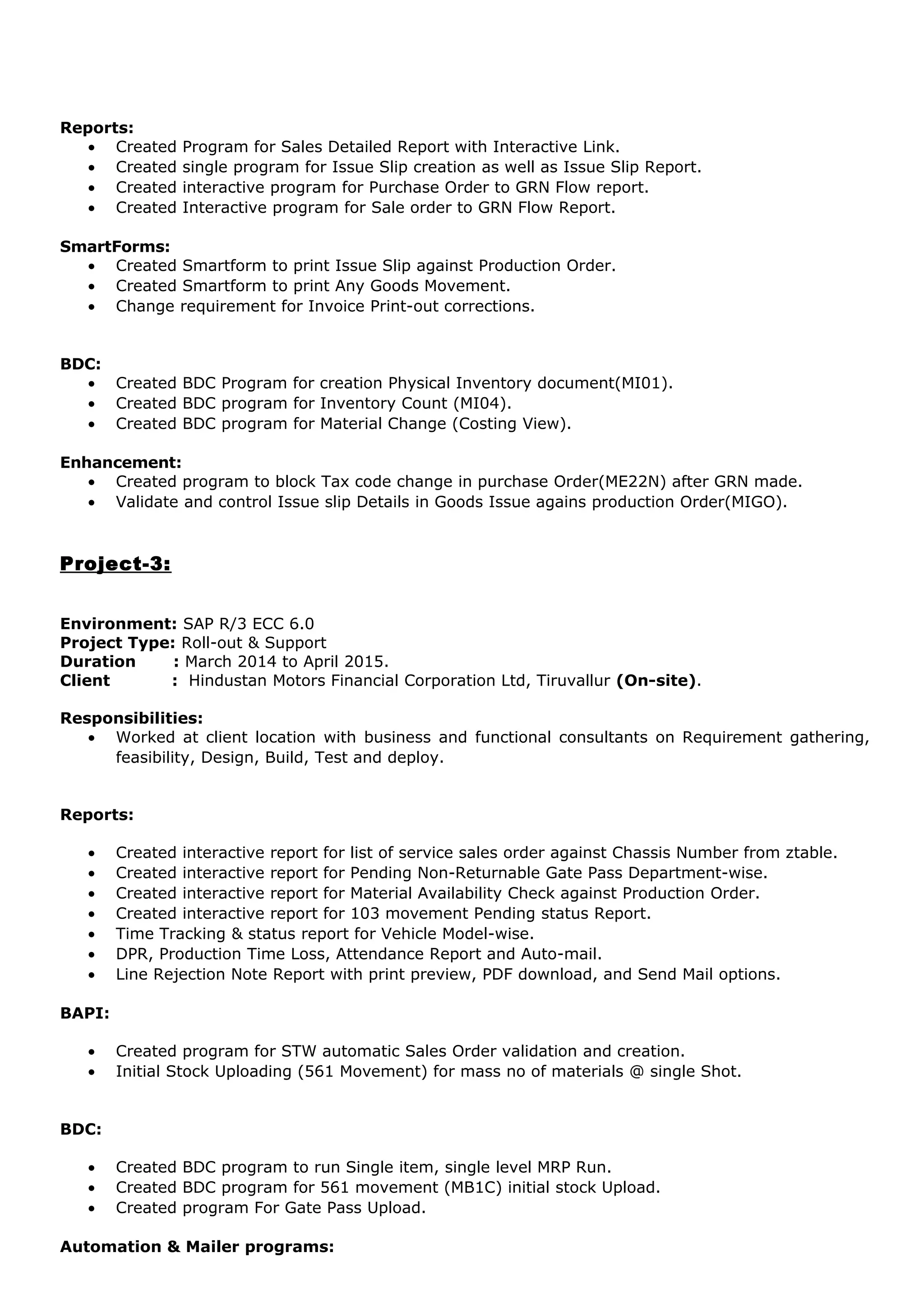 Reports:
• Created Program for Sales Detailed Report with Interactive Link.
• Created single program for Issue Slip creation as well as Issue Slip Report.
• Created interactive program for Purchase Order to GRN Flow report.
• Created Interactive program for Sale order to GRN Flow Report.
SmartForms:
• Created Smartform to print Issue Slip against Production Order.
• Created Smartform to print Any Goods Movement.
• Change requirement for Invoice Print-out corrections.
BDC:
• Created BDC Program for creation Physical Inventory document(MI01).
• Created BDC program for Inventory Count (MI04).
• Created BDC program for Material Change (Costing View).
Enhancement:
• Created program to block Tax code change in purchase Order(ME22N) after GRN made.
• Validate and control Issue slip Details in Goods Issue agains production Order(MIGO).
Project-3:
Environment: SAP R/3 ECC 6.0
Project Type: Roll-out & Support
Duration : March 2014 to April 2015.
Client : Hindustan Motors Financial Corporation Ltd, Tiruvallur (On-site).
Responsibilities:
• Worked at client location with business and functional consultants on Requirement gathering,
feasibility, Design, Build, Test and deploy.
Reports:
• Created interactive report for list of service sales order against Chassis Number from ztable.
• Created interactive report for Pending Non-Returnable Gate Pass Department-wise.
• Created interactive report for Material Availability Check against Production Order.
• Created interactive report for 103 movement Pending status Report.
• Time Tracking & status report for Vehicle Model-wise.
• DPR, Production Time Loss, Attendance Report and Auto-mail.
• Line Rejection Note Report with print preview, PDF download, and Send Mail options.
BAPI:
• Created program for STW automatic Sales Order validation and creation.
• Initial Stock Uploading (561 Movement) for mass no of materials @ single Shot.
BDC:
• Created BDC program to run Single item, single level MRP Run.
• Created BDC program for 561 movement (MB1C) initial stock Upload.
• Created program For Gate Pass Upload.
Automation & Mailer programs:
 