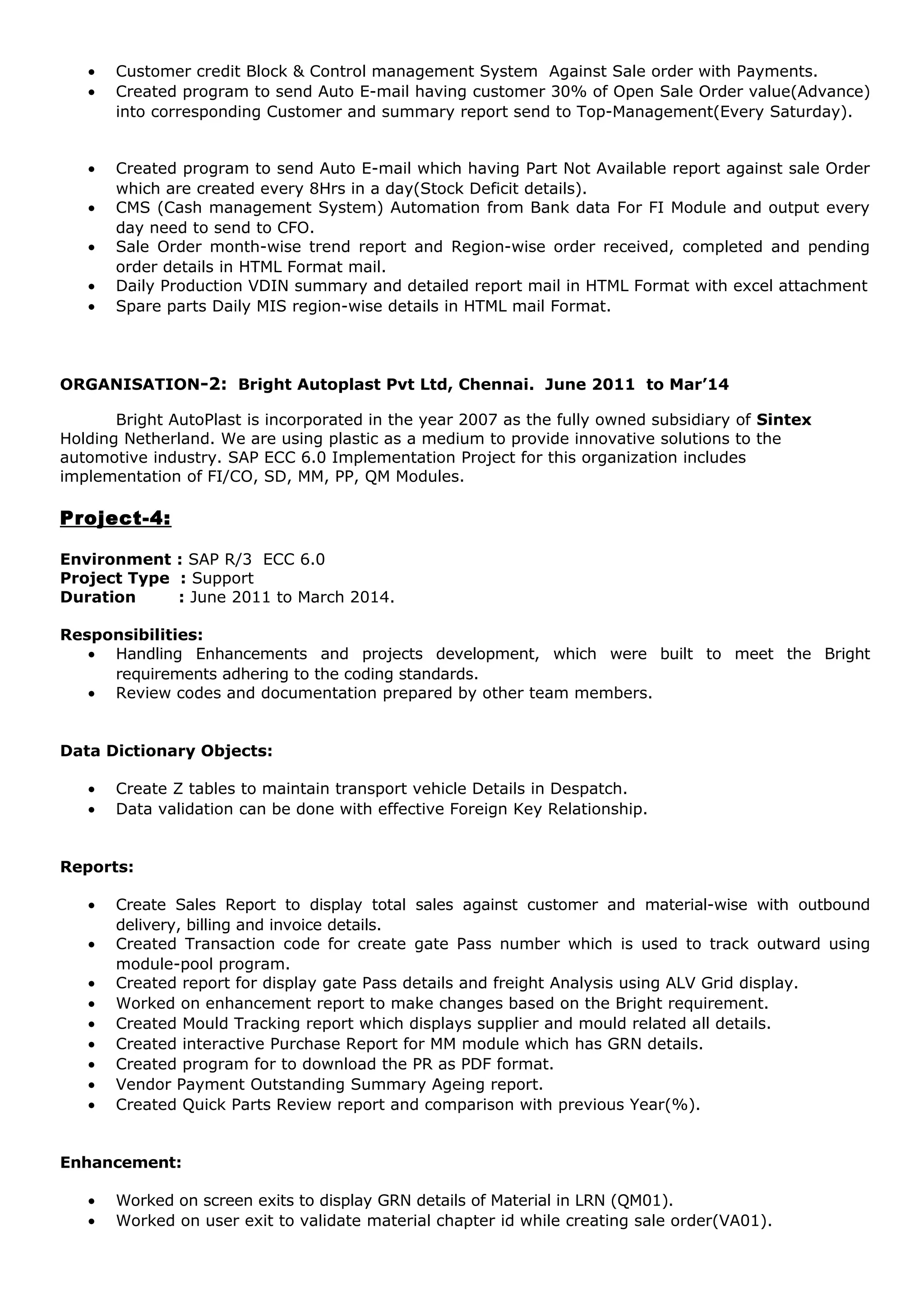 • Customer credit Block & Control management System Against Sale order with Payments.
• Created program to send Auto E-mail having customer 30% of Open Sale Order value(Advance)
into corresponding Customer and summary report send to Top-Management(Every Saturday).
• Created program to send Auto E-mail which having Part Not Available report against sale Order
which are created every 8Hrs in a day(Stock Deficit details).
• CMS (Cash management System) Automation from Bank data For FI Module and output every
day need to send to CFO.
• Sale Order month-wise trend report and Region-wise order received, completed and pending
order details in HTML Format mail.
• Daily Production VDIN summary and detailed report mail in HTML Format with excel attachment
• Spare parts Daily MIS region-wise details in HTML mail Format.
ORGANISATION-2: Bright Autoplast Pvt Ltd, Chennai. June 2011 to Mar’14
Bright AutoPlast is incorporated in the year 2007 as the fully owned subsidiary of Sintex
Holding Netherland. We are using plastic as a medium to provide innovative solutions to the
automotive industry. SAP ECC 6.0 Implementation Project for this organization includes
implementation of FI/CO, SD, MM, PP, QM Modules.
Project-4:
Environment : SAP R/3 ECC 6.0
Project Type : Support
Duration : June 2011 to March 2014.
Responsibilities:
• Handling Enhancements and projects development, which were built to meet the Bright
requirements adhering to the coding standards.
• Review codes and documentation prepared by other team members.
Data Dictionary Objects:
• Create Z tables to maintain transport vehicle Details in Despatch.
• Data validation can be done with effective Foreign Key Relationship.
Reports:
• Create Sales Report to display total sales against customer and material-wise with outbound
delivery, billing and invoice details.
• Created Transaction code for create gate Pass number which is used to track outward using
module-pool program.
• Created report for display gate Pass details and freight Analysis using ALV Grid display.
• Worked on enhancement report to make changes based on the Bright requirement.
• Created Mould Tracking report which displays supplier and mould related all details.
• Created interactive Purchase Report for MM module which has GRN details.
• Created program for to download the PR as PDF format.
• Vendor Payment Outstanding Summary Ageing report.
• Created Quick Parts Review report and comparison with previous Year(%).
Enhancement:
• Worked on screen exits to display GRN details of Material in LRN (QM01).
• Worked on user exit to validate material chapter id while creating sale order(VA01).
 