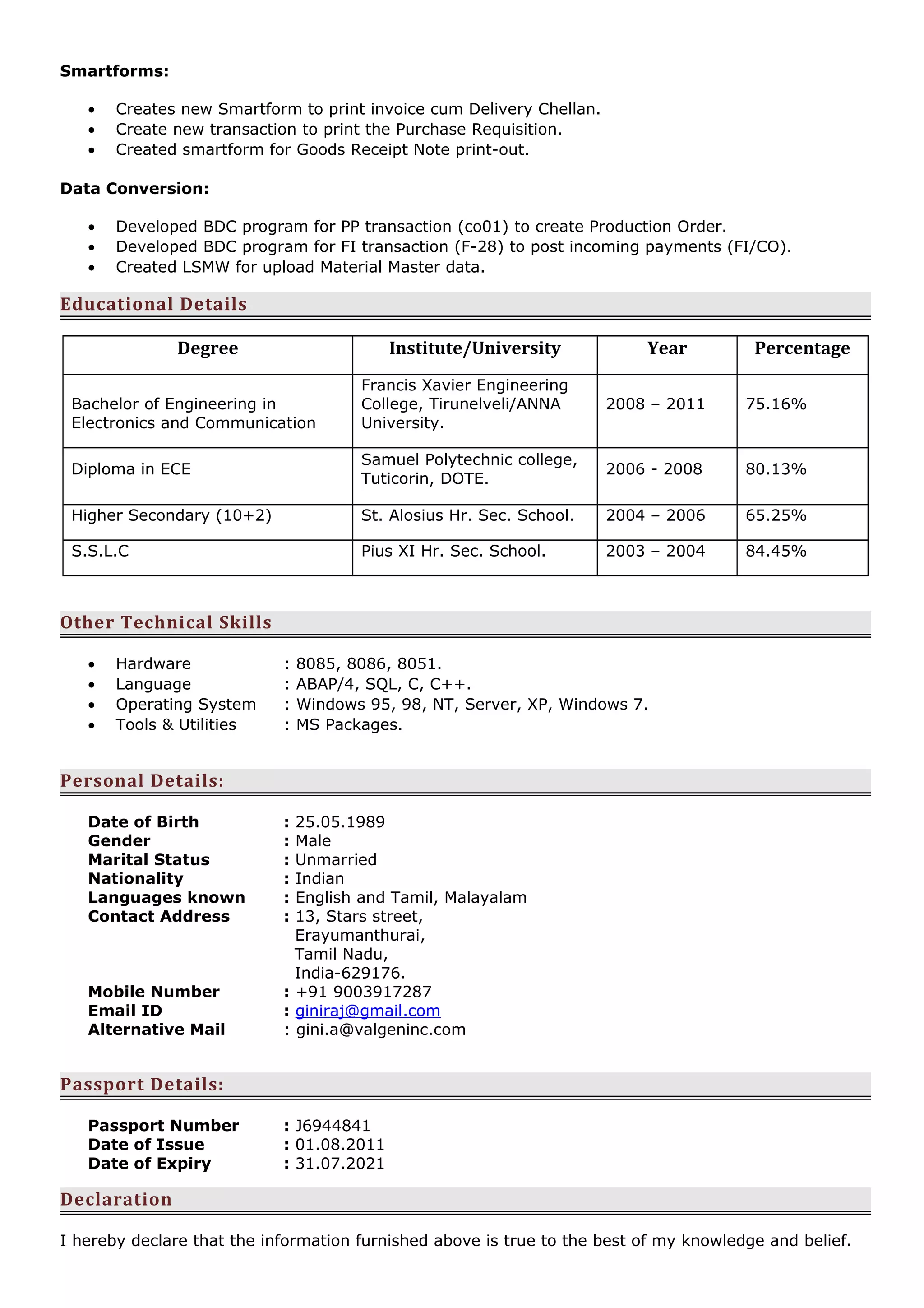 Smartforms:
• Creates new Smartform to print invoice cum Delivery Chellan.
• Create new transaction to print the Purchase Requisition.
• Created smartform for Goods Receipt Note print-out.
Data Conversion:
• Developed BDC program for PP transaction (co01) to create Production Order.
• Developed BDC program for FI transaction (F-28) to post incoming payments (FI/CO).
• Created LSMW for upload Material Master data.
Educational Details
Degree Institute/University Year Percentage
Bachelor of Engineering in
Electronics and Communication
Francis Xavier Engineering
College, Tirunelveli/ANNA
University.
2008 – 2011 75.16%
Diploma in ECE
Samuel Polytechnic college,
Tuticorin, DOTE.
2006 - 2008 80.13%
Higher Secondary (10+2) St. Alosius Hr. Sec. School. 2004 – 2006 65.25%
S.S.L.C Pius XI Hr. Sec. School. 2003 – 2004 84.45%
Other Technical Skills
• Hardware : 8085, 8086, 8051.
• Language : ABAP/4, SQL, C, C++.
• Operating System : Windows 95, 98, NT, Server, XP, Windows 7.
• Tools & Utilities : MS Packages.
Personal Details:
Date of Birth : 25.05.1989
Gender : Male
Marital Status : Unmarried
Nationality : Indian
Languages known : English and Tamil, Malayalam
Contact Address : 13, Stars street,
Erayumanthurai,
Tamil Nadu,
India-629176.
Mobile Number : +91 9003917287
Email ID : giniraj@gmail.com
Alternative Mail : gini.a@valgeninc.com
Passport Details:
Passport Number : J6944841
Date of Issue : 01.08.2011
Date of Expiry : 31.07.2021
Declaration
I hereby declare that the information furnished above is true to the best of my knowledge and belief.
 