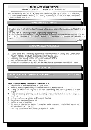 TINCY VARUGHESE THOMAS 
Mobile: +91-9846261122~ E-Mail: tincy17 @gmail.com 
` 
MBA in Marketing with BE background and possessing quality experience in marketing 
and sales of Heavy Earth Moving and Mining Machinery, Construction Equipments and 
Hydraulics Hand Held tools. 
PROFESSIONAL SYNOPSIS 
An astute and result oriented professional with over 6+ years of experience in Marketing and 
Sales. 
Full time MBA in Marketing with an Engineering Background 
An astute leader with analytical, organisational, interpersonal and communication skills with 
an ability to motivate subordinates, dealers and customers to optimize the performance 
levels. 
COMPETENCIES/ KEY SKILLS 
o Quality Sales and Marketing experience on equipments in Mining and Construction 
Industry, Railroad products and Hand Held Hydraulic tools. 
o Maintains very good relation with customers and NBFC’s 
o Successfully handled new product launches. 
o Process Improvement along with dealer selection, management and development 
CAREER RECITAL 
STANLEY BLACK AND DECKER INDIA LTD Dec ’12- Till 
date 
Sales Executive-Kerala, Karnataka, Tamilnadu, A.P 
 Responsible to manage dealers in South India 
 Handles marketing towards government and institutional sectors 
 Setting up of business targets to dealers, monitoring and assisting them to reach 
targets. 
 Sales forecasting, planning and marketing strategy formulation for the range of 
products. 
 Setting up channel partners for Stanley Hydraulics 
 Handling new product launches 
 Profit and cost evaluation 
 Conducting training to dealer manpower and customer satisfaction survey and 
guiding dealers accordingly. 
 Reporting to National Sales Manager-Hydraulics India 
 