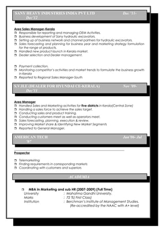 SANY HEAVY INDUSTRIES INDIA PVT LTD Dec ’11- 
Dec’12 
Area Sales Manager-Kerala 
 Responsible for reporting and managing OEM Activities. 
 Business development of Sany hydraulic excavators. 
 Setting up of business network and channel partners for hydraulic excavators. 
 Sales forecasting and planning for business year and marketing strategy formulation 
for the range of products. 
 Handled new product launch in Kerala market. 
 Dealer selection and Dealer management. 
 Payment collection. 
 Monitoring competitor’s activities and market trends to formulate the business growth 
in Kerala 
 Reported to Regional Sales Manager-South 
S.V.H.E (DEALER FOR HYUNDAI CE-KERALA) Nov ’09- 
Dec’11 
Area Manager 
 Handled Sales and Marketing activities for five districts in Kerala(Central Zone) 
 Handling a sales force to achieve the sales target. 
 Conducting sales and product training. 
 Conducting customers meet as well as operators meet. 
 Sales forecasting, planning, execution & review. 
 Improving Market share & Identifying New Market Segments 
 Reported to General Manager. 
AMERICAN TECH Jun’06- Jul 
’07 
Prospector 
 Telemarketing 
 Finding requirements in corresponding markets 
 Coordinating with customers and superiors 
ACADEMIA 
 MBA in Marketing and sub HR (2007-2009) (Full Time) 
University : Mahatma Gandhi University. 
Marks : 72 %( First Class) 
Institution : Berchman’s Institute of Management Studies. 
(Re-accredited by the NAAC with A+ level) 
 