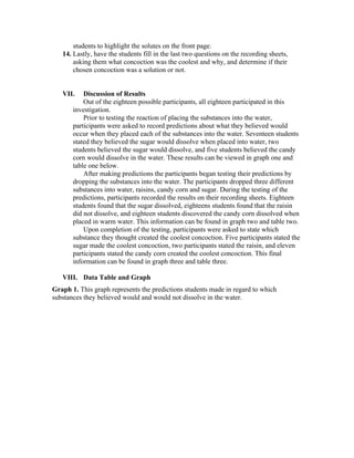 students to highlight the solutes on the front page.
14. Lastly, have the students fill in the last two questions on the recording sheets,
asking them what concoction was the coolest and why, and determine if their
chosen concoction was a solution or not.
VII. Discussion of Results
Out of the eighteen possible participants, all eighteen participated in this
investigation.
Prior to testing the reaction of placing the substances into the water,
participants were asked to record predictions about what they believed would
occur when they placed each of the substances into the water. Seventeen students
stated they believed the sugar would dissolve when placed into water, two
students believed the sugar would dissolve, and five students believed the candy
corn would dissolve in the water. These results can be viewed in graph one and
table one below.
After making predictions the participants began testing their predictions by
dropping the substances into the water. The participants dropped three different
substances into water, raisins, candy corn and sugar. During the testing of the
predictions, participants recorded the results on their recording sheets. Eighteen
students found that the sugar dissolved, eighteens students found that the raisin
did not dissolve, and eighteen students discovered the candy corn dissolved when
placed in warm water. This information can be found in graph two and table two.
Upon completion of the testing, participants were asked to state which
substance they thought created the coolest concoction. Five participants stated the
sugar made the coolest concoction, two participants stated the raisin, and eleven
participants stated the candy corn created the coolest concoction. This final
information can be found in graph three and table three.
VIII. Data Table and Graph
Graph 1. This graph represents the predictions students made in regard to which
substances they believed would and would not dissolve in the water.
 