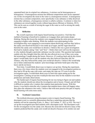 separated back into its original two substances. A mixture can be heterogeneous or
homogenous. A heterogeneous mixture has different compositions and can be separated
out. In this investigation the raisin in the water is a homogenous mixture. A homogenous
mixture has a constant composition, more specifically it one substance is fully dissolved
in the other substance, a homogenous mixture is called a solution. A solution is when two
substances are mixed together evenly without large pieces (Mixture or Solution, 2013).
This can be seen as a result of mixing the sugar in the water as well as mixing the candy
corn in the water.
I. Reflection
My overall experience with inquiry based learning was positive. I feel that this
method of learning is beneficial to students as it engages them and creates deeper
thinking. During this lesson the students were engaged during the entire process and were
engaging in higher order thinking. While the students were participating in this
investigation they were engaging in conversation about dissolving, and how they believe
the candy corn dissolved because it was made up of sugar, and the sugar dissolved
therefore the candy corn would have to dissolve. I believe this was a great investigation
that lead to students asking “why” and “how”. I think what went well was the responses
to why students thought a particular substance was the coolest. This question had students
explain why they thought what they did; this also allowed me to see if they were using
the terminology I taught during the lesson. However, if I could go back and do this lesson
again I would make sure to ask the students why they believed what they did, for
instance, why they believed the candy corn would not dissolve. I believe this would help
me to better understand the students’ prior knowledge and better build upon what they
know and do not know.
Next time, I would think about ways to improve set up time. During the experiment,
there was a few times where the students were not engaged in the investigation portion as
they had to fill up the cups with water, and empty the cups out. If I were to do this
investigation again, I would think about ways to limit time spent setting up for the
investigation. Limiting set up time would provide more time for the students to test their
predictions and make observations.
The hardest part of inquiry based learning for me was trying to figure out and explain
why the students should care about the investigation and or lesson. I found, and still find
it difficult to explain why it matters that students learn particular lessons. With this
lesson, it was hard to describe why it matters that students know what will happen when
they place the substances into water. I believe that with more practice this part of inquiry
based learning will come more easily.
II. Textbook Connections
The textbook discusses using discrepant events in inquiry based learning. The
discrepant event is a scientific phenomenon that has a surprising outcome that the
students will not be expecting (Carin, A., Bass, J. & Contant, T., 2013, p.162). The way I
set up this investigation provided students with a discrepant event. The discrepant event
for this investigation was the candy corn. Because the raisin did not dissolve many of the
students predicted that the candy corn would not dissolve because of its similar size and
 