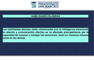 HABILIDADES BLANDAS
Las habilidades blandas están relacionadas con la inteligencia emocional,
la relación y comunicación efectiva se ve afectada principalmente por la
capacidad de conocer y manejar las emociones, tanto en nosotros mismos
como en los demás.
 