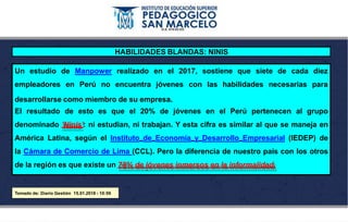 Un estudio
empleadores
de Manpower realizado en el 2017, sostiene que siete de cada diez
en Perú no encuentra jóvenes con las habilidades necesarias para
desarrollarse como miembro de su empresa.
El resultado de esto es que el 20% de jóvenes en el Perú pertenecen al grupo
denominado 'Ninis': ni estudian, ni trabajan. Y esta cifra es similar al que se maneja en
América Latina, según el Instituto de Economía y Desarrollo Empresarial (IEDEP) de
la Cámara de Comercio de Lima (CCL). Pero la diferencia de nuestro país con los otros
de la región es que existe un 78% de jóvenes inmersos en la informalidad.
Tomado de: Diario Gestión 15.01.2018 - 10:59
HABILIDADES BLANDAS: NINIS
 
