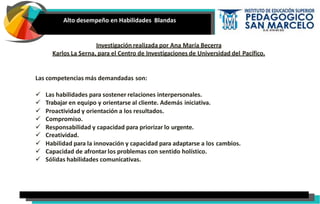 Alto desempeño en Habilidades Blandas
Investigación realizada por Ana María Becerra
Karlos La Serna, para el Centro de Investigaciones de Universidad del Pacífico.
Las competencias más demandadas son:
 Las habilidades para sostener relaciones interpersonales.
 Trabajar en equipo y orientarse al cliente. Además iniciativa.
 Proactividad y orientación a los resultados.
 Compromiso.
 Responsabilidad y capacidad para priorizar lo urgente.
 Creatividad.
 Habilidad para la innovación y capacidad para adaptarse a los cambios.
 Capacidad de afrontar los problemas con sentido holístico.
 Sólidas habilidades comunicativas.
 