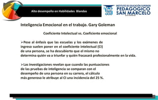 Alto desempeño en Habilidades Blandas
Inteligencia Emocional en el trabajo. Gary Goleman
Coeficiente Intelectual vs. Coeficiente emocional
Pese al énfasis que las escuelas y los exámenes de
ingreso suelen poner en el coeficiente intelectual (CI)
de una persona, se ha descubierto que el mismo no
determina quién va a triunfar y quién fracasará profesionalmente en la vida.
Las investigaciones revelan que cuando las puntuaciones
de las pruebas de inteligencia se comparan con el
desempeño de una persona en su carrera, el cálculo
más generoso le atribuye al CI una incidencia del 25 %.
 