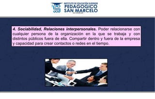 4. Sociabilidad, Relaciones interpersonales. Poder relacionarse con
cualquier persona de la organización en la que se trabaja y con
distintos públicos fuera de ella. Compartir dentro y fuera de la empresa
y capacidad para crear contactos o redes en el tiempo.
 