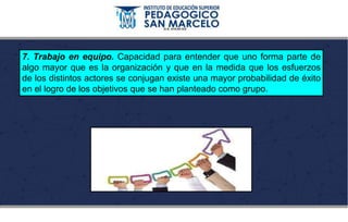 7. Trabajo en equipo. Capacidad para entender que uno forma parte de
algo mayor que es la organización y que en la medida que los esfuerzos
de los distintos actores se conjugan existe una mayor probabilidad de éxito
en el logro de los objetivos que se han planteado como grupo.
 