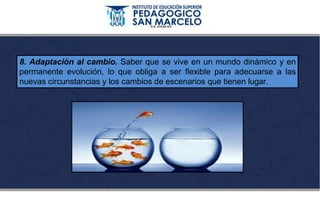 8. Adaptación al cambio. Saber que se vive en un mundo dinámico y en
permanente evolución, lo que obliga a ser flexible para adecuarse a las
nuevas circunstancias y los cambios de escenarios que tienen lugar.
 