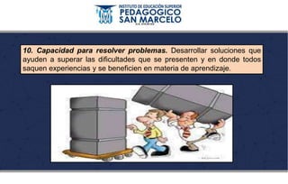 10. Capacidad para resolver problemas. Desarrollar soluciones que
ayuden a superar las dificultades que se presenten y en donde todos
saquen experiencias y se beneficien en materia de aprendizaje.
 