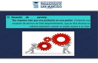 13. Vocación de servicio.
“Ser maestro más que una profesión es una pasión. Comporta una
vocación de servicio de total desprendimiento, que se dice alcanza su
máxima expresión cuando un pupilo supera a su tutor.
 