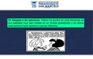 15. Respeto a las opiniones. Tolerar los puntos de vista diferentes es
una habilidad muy bien mirada en un mundo globalizado y en donde
cada persona tiene derecho a pensar diferente.
 