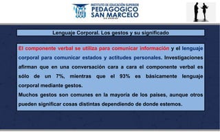 Lenguaje Corporal. Los gestos y su significado
El componente verbal se utiliza para comunicar información y el lenguaje
corporal para comunicar estados y actitudes personales. Investigaciones
afirman que en una conversación cara a cara el componente verbal es
sólo de un 7%, mientras que el 93% es básicamente lenguaje
corporal mediante gestos.
Muchos gestos son comunes en la mayoría de los países, aunque otros
pueden significar cosas distintas dependiendo de donde estemos.
 