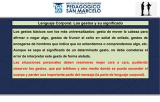 Lenguaje Corporal. Los gestos y su significado
Los gestos básicos son los más universalizados: gesto de mover la cabeza para
afirmar o negar algo, gestos de fruncir el ceño en señal de enfado, gestos de
encogerse de hombros que indica que no entendemos o comprendemos algo, etc.
Aunque se sepa el significado de un determinado gesto, no debe cometerse el
error de interpretar este gesto de forma aislada.
Las situaciones personales deben resolverse mejor cara a cara, pudiendo
observar los gestos, que por teléfono y otro medio donde se puede esconder el
cuerpo y perder una importante parte del mensaje (la parte de lenguaje corporal).
 