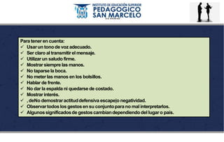 Para tener en cuenta:
 Usarun tonode voz adecuado.
 Ser claro al transmitirel mensaje.
 Utilizarun saludo firme.
 Mostrarsiempre las manos.
 No taparse la boca.
 No meterlas manos en los bolsillos.
 Hablar de frente.
 No dar la espalda ni quedarse de costado.
 Mostrarinterés.
 ,deNo demostraractituddefensiva escape|o negatividad.
 Observartodoslosgestosen su conjuntoparano malinterpretarlos.
 Algunossignificadosde gestoscambiandependiendodel lugaro país.
 