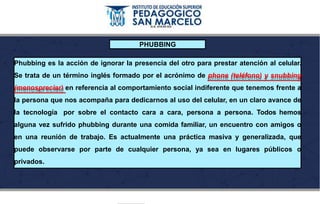 PHUBBING
Phubbing es la acción de ignorar la presencia del otro para prestar atención al celular.
Se trata de un término inglés formado por el acrónimo de phone (teléfono) y snubbing
(menospreciar) en referencia al comportamiento social indiferente que tenemos frente a
la persona que nos acompaña para dedicarnos al uso del celular, en un claro avance de
la tecnología por sobre el contacto cara a cara, persona a persona. Todos hemos
alguna vez sufrido phubbing durante una comida familiar, un encuentro con amigos o
en una reunión de trabajo. Es actualmente una práctica masiva y generalizada, que
puede observarse por parte de cualquier persona, ya sea en lugares públicos o
privados.
 
