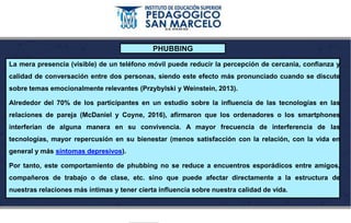 PHUBBING
La mera presencia (visible) de un teléfono móvil puede reducir la percepción de cercanía, confianza y
calidad de conversación entre dos personas, siendo este efecto más pronunciado cuando se discute
sobre temas emocionalmente relevantes (Przybylski y Weinstein, 2013).
Alrededor del 70% de los participantes en un estudio sobre la influencia de las tecnologías en las
relaciones de pareja (McDaniel y Coyne, 2016), afirmaron que los ordenadores o los smartphones
interferían de alguna manera en su convivencia. A mayor frecuencia de interferencia de las
tecnologías, mayor repercusión en su bienestar (menos satisfacción con la relación, con la vida en
general y más síntomas depresivos).
Por tanto, este comportamiento de phubbing no se reduce a encuentros esporádicos entre amigos,
compañeros de trabajo o de clase, etc. sino que puede afectar directamente a la estructura de
nuestras relaciones más íntimas y tener cierta influencia sobre nuestra calidad de vida.
 