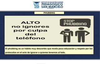 PHUBBING
El phubbing es un hábito muy descortés que revela poca educación y respeto por los
protocolos en el acto de ignorar a quienes tenemos al lado.
 