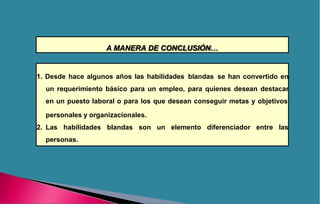 A MANERA DE CONCLUSIÓN…
1. Desde hace algunos años las habilidades blandas se han convertido en
un requerimiento básico para un empleo, para quienes desean destacar
en un puesto laboral o para los que desean conseguir metas y objetivos
un elemento diferenciador entre las
personales y organizacionales.
2. Las habilidades blandas son
personas.
 