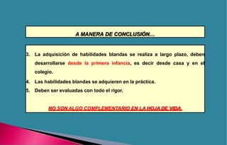 A MANERA DE CONCLUSIÓN…
3. La adquisición de habilidades blandas se realiza a largo plazo, deben
desarrollarse desde la primera infancia, es decir desde casa y en el
colegio.
4. Las habilidades blandas se adquieren en la práctica.
5. Deben ser evaluadas con todo el rigor.
NO SON ALGO COMPLEMENTARIO EN LA HOJA DE VIDA.
 