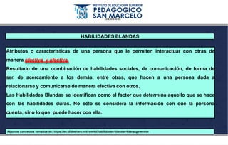 HABILIDADES BLANDAS
Atributos o características de una persona que le permiten interactuar con otras de
manera efectiva y afectiva.
Resultado de una combinación de habilidades sociales, de comunicación, de forma de
ser, de acercamiento a los demás, entre otras, que hacen a una persona dada a
relacionarse y comunicarse de manera efectiva con otros.
Las Habilidades Blandas se identifican como el factor que determina aquello que se hace
con las habilidades duras. No sólo se considera la información con que la persona
cuenta, sino lo que puede hacer con ella.
Algunos conceptos tomados de: https://es.slideshare.net/ravelsi/habilidades-blandas-liderazgo-enviar
 