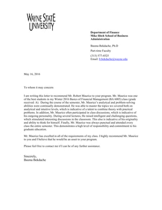 Department of Finance
Mike Ilitch School of Business
Administration
Basma Bekdache, Ph.D
Part-time Faculty
(313) 577-4525
Email: b.bekdache@wayne.edu
May 16, 2016
To whom it may concern:
I am writing this letter to recommend Mr. Robert Maurice to your program. Mr. Maurice was one
of the best students in my Winter 2016 Basics of Financial Management (BA 6005) class (grade
received: A). During the course of the semester, Mr. Maurice’s analytical and problem-solving
abilities were continually demonstrated. He was able to master the topics we covered both on
analytical and intuitive levels, which is indicative of a talent to combine theory with practical
problems. In addition, Mr. Maurice often participated in class discussions, which is indicative of
his outgoing personality. During several lectures, He raised intelligent and challenging questions,
which stimulated interesting discussions in the classroom. This also is indicative of his originality
and ability to think for himself. Finally, Mr. Maurice was always punctual and attended every
class the entire semester. This demonstrates a high level of responsibility and commitment to his
graduate education.
Mr. Maurice has excelled in all of the requirements of my class. I highly recommend Mr. Maurice
to you and I believe that he would be an asset to your program.
Please feel free to contact me if I can be of any further assistance.
Sincerely,
Basma Bekdache
 