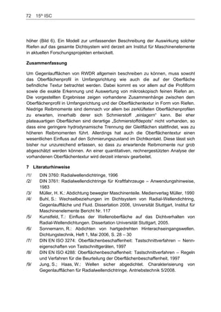 72    15th
ISC
höher (Bild 6). Ein Modell zur umfassenden Beschreibung der Auswirkung solcher
Riefen auf das gesamte Dichtsystem wird derzeit am Institut für Maschinenelemente
in aktuellen Forschungsprojekten entwickelt.
Zusammenfassung
Um Gegenlaufflächen von RWDR allgemein beschreiben zu können, muss sowohl
das Oberflächenprofil in Umfangsrichtung wie auch die auf der Oberfläche
befindliche Textur betrachtet werden. Dabei kommt es vor allem auf die Profilform
sowie die exakte Erkennung und Auswertung von mikroskopisch feinen Riefen an.
Die vorgestellten Ergebnisse zeigen vorhandene Zusammenhänge zwischen dem
Oberflächenprofil in Umfangsrichtung und der Oberflächentextur in Form von Riefen.
Niedrige Reibmomente sind demnach vor allem bei zerklüfteten Oberflächenprofilen
zu erwarten, innerhalb derer sich Schmierstoff „einlagern“ kann. Bei eher
plateauartigen Oberflächen sind derartige „Schmierstoffdepots“ nicht vorhanden, so
dass eine geringere hydrodynamische Trennung der Gleitflächen stattfindet, was zu
höheren Reibmomenten führt. Allerdings hat auch die Oberflächentextur einen
wesentlichen Einfluss auf den Schmierungszustand im Dichtkontakt. Diese lässt sich
bisher nur unzureichend erfassen, so dass zu erwartende Reibmomente nur grob
abgeschätzt werden können. An einer quantitativen, rechnergestützten Analyse der
vorhandenen Oberflächentextur wird derzeit intensiv gearbeitet.
7 Literaturhinweise
/1/ DIN 3760: Radialwellendichtringe, 1996
/2/ DIN 3761: Radialwellendichtringe für Kraftfahrzeuge – Anwendungshinweise,
1983
/3/ Müller, H. K.: Abdichtung bewegter Maschinenteile. Medienverlag Müller, 1990
/4/ Buhl, S.: Wechselbeziehungen im Dichtsystem von Radial-Wellendichtring,
Gegenlauffläche und Fluid. Dissertation 2006, Universität Stuttgart, Institut für
Maschinenelemente Bericht Nr. 117
/5/ Kunstfeld, T.: Einfluss der Wellenoberfläche auf das Dichtverhalten von
Radial-Wellendichtungen. Dissertation Universität Stuttgart, 2005.
/6/ Sonnemann, R.: Abdichten von hartgedrehten Hinterachseingangswellen.
Dichtungstechnik, Heft 1, Mai 2006, S. 28 – 30
/7/ DIN EN ISO 3274: Oberflächenbeschaffenheit: Tastschnittverfahren – Nenn-
eigenschaften von Tastschnittgeräten, 1997
/8/ DIN EN ISO 4288: Oberflächenbeschaffenheit: Tastschnittverfahren – Regeln
und Verfahren für die Beurteilung der Oberflächenbeschaffenheit, 1997
/9/ Jung, S.; Haas, W.: Wellen sicher abgedichtet. Charakterisierung von
Gegenlaufflächen für Radialwellendichtringe. Antriebstechnik 5/2008.
 