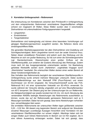 68    15th
ISC
5 Korrelation Umfangsrauheit – Reibmoment
Die Untersuchung von Korrelationen zwischen dem Primärprofil in Umfangsrichtung
und dem entsprechenden Reibmoment verschiedener Gegenlaufflächen erfolgte
anhand von insgesamt 24 Wellen. Diese Wellen wurden über 3 verschiedene
Drehverfahren mit unterschiedlichen Fertigungsparametern hergestellt.
Längsdrehen
Einstichdrehen
Tangentialdrehen
Drehverfahren sind kostengünstig und können ohne besondere Vorrichtungen auf
gängigen Bearbeitungsmaschinen ausgeführt werden. Als Referenz diente eine
einstichgeschliffene Welle.
Die generellen Bearbeitungsparameter bei allen Drehverfahren sind Zustellung und
Schnittgeschwindigkeit. Beim Längsdrehen kommt noch der axiale Vorschub hinzu.
Neben diesen einstellbaren Parametern sind jedoch auch das Werkzeug und die
Maschine an sich von großer Bedeutung. So hat zum einen die Schneidengeometrie
(vgl. Standardschneide, Wiperschneide) einen großen Einfluss auf die
Oberflächenqualität, zum anderen der Zustand (Abnutzung) des Werkzeugs. Zudem
muss nach Art des Ausgangsmaterials unterschieden werden. Vor Bearbeitung
gehärtete Werkstoffe werden durch „Hartdrehen“, ungehärtete hingegen durch
„Weichdrehen“ bearbeitet. Die untersuchten Wellen decken einen weiten Bereich all
dieser Variationsmöglichkeiten ab.
Das Verhalten des Reibmoments bezüglich der verschiedenen Oberflächenprofile in
Umfangsrichtung wurde anhand mehrerer Messungen untersucht. Dabei wurden
Radial-Wellendichtringe aus dem Werkstoff FPM (Fluor-Polymer) und einem
Durchmesser von 50 mm eingesetzt. Als Versuchsschmierstoff wurde das FVA-
Referenzöl Nr.3 mit einer dynamischen Viskosität von 82 mPa*s verwendet. Es
wurde während der Versuche ständig umgewälzt und auf eine Ölsumpftemperatur
von 40°C temperiert. Der Ölstand ging bei den Untersuchungen bis zur Wellenmitte,
die Gleitgeschwindigkeit war jeweils konstant bei 2,6 m/s. Um durch Abnutzung des
verwendeten RWDRs bedingte Abweichungen des Reibmoments ausschließen zu
können, wurde das auf der Referenzwelle gemessene Reibmoment nach je 5
Messungen kontrolliert. Dabei hat sich gezeigt, dass keine Abweichungen vorhanden
bzw. vernachlässigbar klein waren.
Die ermittelten Reibmomente der untersuchten Wellen lagen größtenteils zwischen
0,25 – 0,32 Nm. Mit diesem eng begrenzten Bereich sind aufgrund der Streubreite
einzelner Messungen zuverlässige Aussagen hinsichtlich einer Korrelation mit den
verschiedenen Oberflächenprofilen nur schwer möglich. Allerdings haben sich bei
einigen Wellen auch höhere Reibmomente im Bereich von 0,4 Nm ergeben, die in
eine nähere Auswertung einbezogen wurden. Dabei hat sich gezeigt, dass
 