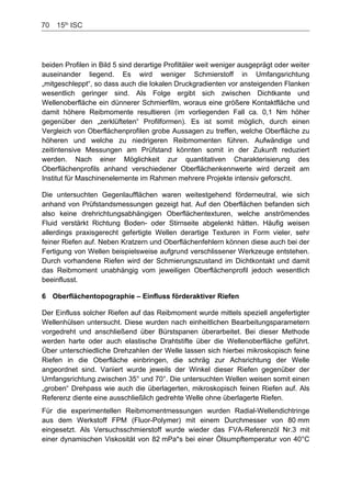 70    15th
ISC
beiden Profilen in Bild 5 sind derartige Profiltäler weit weniger ausgeprägt oder weiter
auseinander liegend. Es wird weniger Schmierstoff in Umfangsrichtung
„mitgeschleppt“, so dass auch die lokalen Druckgradienten vor ansteigenden Flanken
wesentlich geringer sind. Als Folge ergibt sich zwischen Dichtkante und
Wellenoberfläche ein dünnerer Schmierfilm, woraus eine größere Kontaktfläche und
damit höhere Reibmomente resultieren (im vorliegenden Fall ca. 0,1 Nm höher
gegenüber den „zerklüfteten“ Profilformen). Es ist somit möglich, durch einen
Vergleich von Oberflächenprofilen grobe Aussagen zu treffen, welche Oberfläche zu
höheren und welche zu niedrigeren Reibmomenten führen. Aufwändige und
zeitintensive Messungen am Prüfstand könnten somit in der Zukunft reduziert
werden. Nach einer Möglichkeit zur quantitativen Charakterisierung des
Oberflächenprofils anhand verschiedener Oberflächenkennwerte wird derzeit am
Institut für Maschinenelemente im Rahmen mehrere Projekte intensiv geforscht.
Die untersuchten Gegenlaufflächen waren weitestgehend förderneutral, wie sich
anhand von Prüfstandsmessungen gezeigt hat. Auf den Oberflächen befanden sich
also keine drehrichtungsabhängigen Oberflächentexturen, welche anströmendes
Fluid verstärkt Richtung Boden- oder Stirnseite abgelenkt hätten. Häufig weisen
allerdings praxisgerecht gefertigte Wellen derartige Texturen in Form vieler, sehr
feiner Riefen auf. Neben Kratzern und Oberflächenfehlern können diese auch bei der
Fertigung von Wellen beispielsweise aufgrund verschlissener Werkzeuge entstehen.
Durch vorhandene Riefen wird der Schmierungszustand im Dichtkontakt und damit
das Reibmoment unabhängig vom jeweiligen Oberflächenprofil jedoch wesentlich
beeinflusst.
6 Oberflächentopographie – Einfluss förderaktiver Riefen
Der Einfluss solcher Riefen auf das Reibmoment wurde mittels speziell angefertigter
Wellenhülsen untersucht. Diese wurden nach einheitlichen Bearbeitungsparametern
vorgedreht und anschließend über Bürstspanen überarbeitet. Bei dieser Methode
werden harte oder auch elastische Drahtstifte über die Wellenoberfläche geführt.
Über unterschiedliche Drehzahlen der Welle lassen sich hierbei mikroskopisch feine
Riefen in die Oberfläche einbringen, die schräg zur Achsrichtung der Welle
angeordnet sind. Variiert wurde jeweils der Winkel dieser Riefen gegenüber der
Umfangsrichtung zwischen 35° und 70°. Die untersuchten Wellen weisen somit einen
„groben“ Drehpass wie auch die überlagerten, mikroskopisch feinen Riefen auf. Als
Referenz diente eine ausschließlich gedrehte Welle ohne überlagerte Riefen.
Für die experimentellen Reibmomentmessungen wurden Radial-Wellendichtringe
aus dem Werkstoff FPM (Fluor-Polymer) mit einem Durchmesser von 80 mm
eingesetzt. Als Versuchsschmierstoff wurde wieder das FVA-Referenzöl Nr.3 mit
einer dynamischen Viskosität von 82 mPa*s bei einer Ölsumpftemperatur von 40°C
 