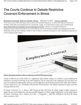 The Courts Continue to Debate Restrictive
Covenant Enforcement in Illinois
Restrictive Covenants, State Law Trends ­ Illinois February 13, 2015 Leave a comment
From time to time, other attorneys with our firm will contribute blog posts on items that may be of interest to
members of the labor and employment law community. Today, we are fortunate to have a post contributed by
Jason Hirsh (http://www.lplegal.com/our­people/jason­b­hirsh), a partner in Levenfeld Pearlstein’s
Litigation Group. Jason’s post discusses current Illinois cases at the forefront of labor and employment law that
frequently come up when employers draft, or seek to enforce, restrictive covenants in their employment agreements
in this changing legal climate . . .
(https://lpemploymentlaw.files.wordpress.com/2015/02/empcont.jpg)
Courts in Illinois are in the midst of a significant legal debate relative to whether a post­employment
restrictive covenant involving an at­will employee can be enforced if the employee has less than two
years of continued employment. This two­year bright line rule first blossomed in the often cited Fifield v.
Premier Dealer Servs., Inc., 373 Ill.Dec.379 (1st Dist. 2013) decision. The debate continues to play out in the
Chicago federal court.
In Montel Aetnastak, Inc. v. Miessen, 998 F.Supp.2d 694, 716 (N.D. Ill. 2014), Judge Castillo refused to
apply the two­year bright line rule presumably adopted in Fifield. Judge Holderman, on the other hand,
in Instant Technology, LLC v. Defazio, 12 C 491, __ F.Supp.2d __, 2014 WL 1759184 at *14 (N.D. Ill. 2014),
took a contrary view.
Page 1 of 2The Courts Continue to Debate Restrictive Covenant Enforcement in Illinois | The Employment La...
2/20/2015http://lpemploymentlaw.com/2015/02/13/the-courts-continue-to-debate-restrictive-covenant-enforce...
 