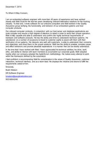 December 7, 2014
To Whom It May Concern,
I am an embedded software engineer with more than 40 years of experience and have worked
closely with Matt Scott for the last two years developing onboard telematics solutions for the trucking
industry. To that end, I wrote software for our onboard computers and Matt worked in the Quality
Assurance group verifying the functionality and behavior of our embedded systems and host
computer products.
Our onboard computer products, in conjunction with our host server and database applications are
quite complex and require a high degree of attention to detail in order to verify their proper operation.
Matt is fully capable and able to understand and confirm the highly technical requirements of
hardware and software products. He has the ability and drive to understand technical systems. He
volunteered on a number of occasions to travel to customer sights to assist with them with their
verification of our systems. He interacts very well with customers, is able to understand their concerns
and objectives, and direct them to the proper solutions. Matt has the ability to analyze complex cause
and affect behaviors and provide plausible explanations in a manner that can be readily understood.
In the time that I have worked with Matt, I have appreciated his technical abilities, his drive, work
ethic, and ability to interact with team members to accomplish our corporate goals. Matt adapted
readily when our company adopted the Agile/Scrum methodology. He makes every attempt to work
within the framework defined by the corporation.
I feel confident in recommending Matt for consideration in the areas of Quality Assurance, customer
interaction, technical interface, and as a team lead. He displays the initiative and desire to fulfill the
requirements asked of him.
Sincerely,
Butch Matson
SR Software Engineer
bmatson@peoplenetonline.com
952-908-6248
 