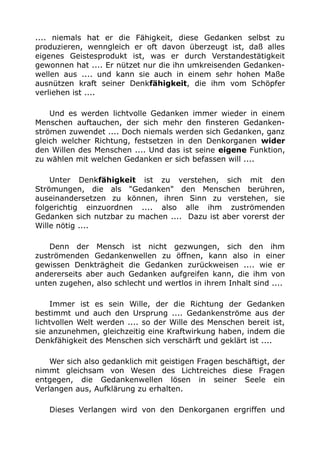 .... niemals hat er die Fähigkeit, diese Gedanken selbst zu 
produzieren, wenngleich er oft davon überzeugt ist, daß alles 
eigenes Geistesprodukt ist, was er durch Verstandestätigkeit 
gewonnen hat .... Er nützet nur die ihn umkreisenden Gedanken-wellen 
aus .... und kann sie auch in einem sehr hohen Maße 
ausnützen kraft seiner Denkfähigkeit, die ihm vom Schöpfer 
verliehen ist .... 
Und es werden lichtvolle Gedanken immer wieder in einem 
Menschen auftauchen, der sich mehr den finsteren Gedanken-strömen 
zuwendet .... Doch niemals werden sich Gedanken, ganz 
gleich welcher Richtung, festsetzen in den Denkorganen wider 
den Willen des Menschen .... Und das ist seine eigene Funktion, 
zu wählen mit welchen Gedanken er sich befassen will .... 
Unter Denkfähigkeit ist zu verstehen, sich mit den 
Strömungen, die als "Gedanken" den Menschen berühren, 
auseinandersetzen zu können, ihren Sinn zu verstehen, sie 
folgerichtig einzuordnen .... also alle ihm zuströmenden 
Gedanken sich nutzbar zu machen .... Dazu ist aber vorerst der 
Wille nötig .... 
Denn der Mensch ist nicht gezwungen, sich den ihm 
zuströmenden Gedankenwellen zu öffnen, kann also in einer 
gewissen Denkträgheit die Gedanken zurückweisen .... wie er 
andererseits aber auch Gedanken aufgreifen kann, die ihm von 
unten zugehen, also schlecht und wertlos in ihrem Inhalt sind .... 
Immer ist es sein Wille, der die Richtung der Gedanken 
bestimmt und auch den Ursprung .... Gedankenströme aus der 
lichtvollen Welt werden .... so der Wille des Menschen bereit ist, 
sie anzunehmen, gleichzeitig eine Kraftwirkung haben, indem die 
Denkfähigkeit des Menschen sich verschärft und geklärt ist .... 
Wer sich also gedanklich mit geistigen Fragen beschäftigt, der 
nimmt gleichsam von Wesen des Lichtreiches diese Fragen 
entgegen, die Gedankenwellen lösen in seiner Seele ein 
Verlangen aus, Aufklärung zu erhalten. 
Dieses Verlangen wird von den Denkorganen ergriffen und 
 