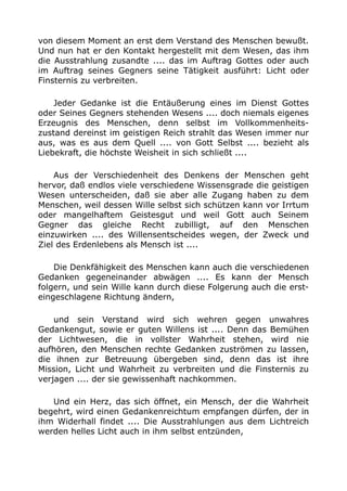von diesem Moment an erst dem Verstand des Menschen bewußt. 
Und nun hat er den Kontakt hergestellt mit dem Wesen, das ihm 
die Ausstrahlung zusandte .... das im Auftrag Gottes oder auch 
im Auftrag seines Gegners seine Tätigkeit ausführt: Licht oder 
Finsternis zu verbreiten. 
Jeder Gedanke ist die Entäußerung eines im Dienst Gottes 
oder Seines Gegners stehenden Wesens .... doch niemals eigenes 
Erzeugnis des Menschen, denn selbst im Vollkommenheits-zustand 
dereinst im geistigen Reich strahlt das Wesen immer nur 
aus, was es aus dem Quell .... von Gott Selbst .... bezieht als 
Liebekraft, die höchste Weisheit in sich schließt .... 
Aus der Verschiedenheit des Denkens der Menschen geht 
hervor, daß endlos viele verschiedene Wissensgrade die geistigen 
Wesen unterscheiden, daß sie aber alle Zugang haben zu dem 
Menschen, weil dessen Wille selbst sich schützen kann vor Irrtum 
oder mangelhaftem Geistesgut und weil Gott auch Seinem 
Gegner das gleiche Recht zubilligt, auf den Menschen 
einzuwirken .... des Willensentscheides wegen, der Zweck und 
Ziel des Erdenlebens als Mensch ist .... 
Die Denkfähigkeit des Menschen kann auch die verschiedenen 
Gedanken gegeneinander abwägen .... Es kann der Mensch 
folgern, und sein Wille kann durch diese Folgerung auch die erst-eingeschlagene 
Richtung ändern, 
und sein Verstand wird sich wehren gegen unwahres 
Gedankengut, sowie er guten Willens ist .... Denn das Bemühen 
der Lichtwesen, die in vollster Wahrheit stehen, wird nie 
aufhören, den Menschen rechte Gedanken zuströmen zu lassen, 
die ihnen zur Betreuung übergeben sind, denn das ist ihre 
Mission, Licht und Wahrheit zu verbreiten und die Finsternis zu 
verjagen .... der sie gewissenhaft nachkommen. 
Und ein Herz, das sich öffnet, ein Mensch, der die Wahrheit 
begehrt, wird einen Gedankenreichtum empfangen dürfen, der in 
ihm Widerhall findet .... Die Ausstrahlungen aus dem Lichtreich 
werden helles Licht auch in ihm selbst entzünden, 
 
