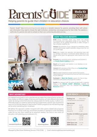 Media Kit
2017
Parents’ Guide®
Asia (www.parentsguide.asia) serves as a valuable resource for parents, providing them with advice
and information they need to choose the right institution, scholarships and programmes for their child. The website is
useful also for parents who wish to embark on their own continuing education journey.
strong awareness about your brand and services
by showcasing your organisation profile on our website. The
information can be updated dynamically to reflect changes in
fees, schedules, deadlines, etc.
your upcoming events, workshops and activities in
our section
the stickiness of your message by embedding videos
(parents’ testimonials, student interviews, campus tours, etc.) on
your profile page.
the exposure with the same ad spend with a separate
listing in the , available for
unlimited downloads from our members-only
section.
your insights into education and parenting issues with
our members and visitors. Contributed articles featured on our
website will be given the appropriate credit mention and a link
back.
out to parents and students in our database via our
targeted email blasts
with a growing number of fans on our Facebook Page
and other social media platforms
in sessions for face-to-face
interactions with parents and prospective students
yoU caN bENEFit:
why advErtisE?
Our website is structured in such a way because we realise that a typical family nucleus will
have children at different stages of learning and therefore will have different information
needs. By having content that serves the varying needs of a family nucleus, it allows us to
effectively target our audience (without having to pigeonhole a specific type of parents to
reach out to) and stay relevant to them as their children progress to the next learning stage
(all the while maintaining their mindshare).
We believe this approach is better compared with other parents-related web properties
that focus on a narrow niche (e.g. enrichment providers) or attempt to cover everything
under the sun (e.g. from marital sex to restaurant reviews). Our focus is very much on
education, with parenting as an extension of it.
Mailing List : More than
118,000 parents and students
age groups
Below 20 : 6,121
21 to 35 : 48,382
36 to 55 : 59,741
Above 55 : 2,265
Number of children per parent
One : 30,904
Two : 61,536
Three or more : 25,118
EdM open rate : 24.5%
EdM click rate : 7.3%
Managed by Blue Ocean Marketing Services (T15LL1519E) | Email: advertising@blueoceanmarketing.biz
oUr rEach (as of Jun 2016)
www.parentsguide.asia parentsguide
Helping parents to guide their children in education choices
the panel of experts to answer queries from parents
regarding education and parenting issues and build brand equity
for your offerings
 