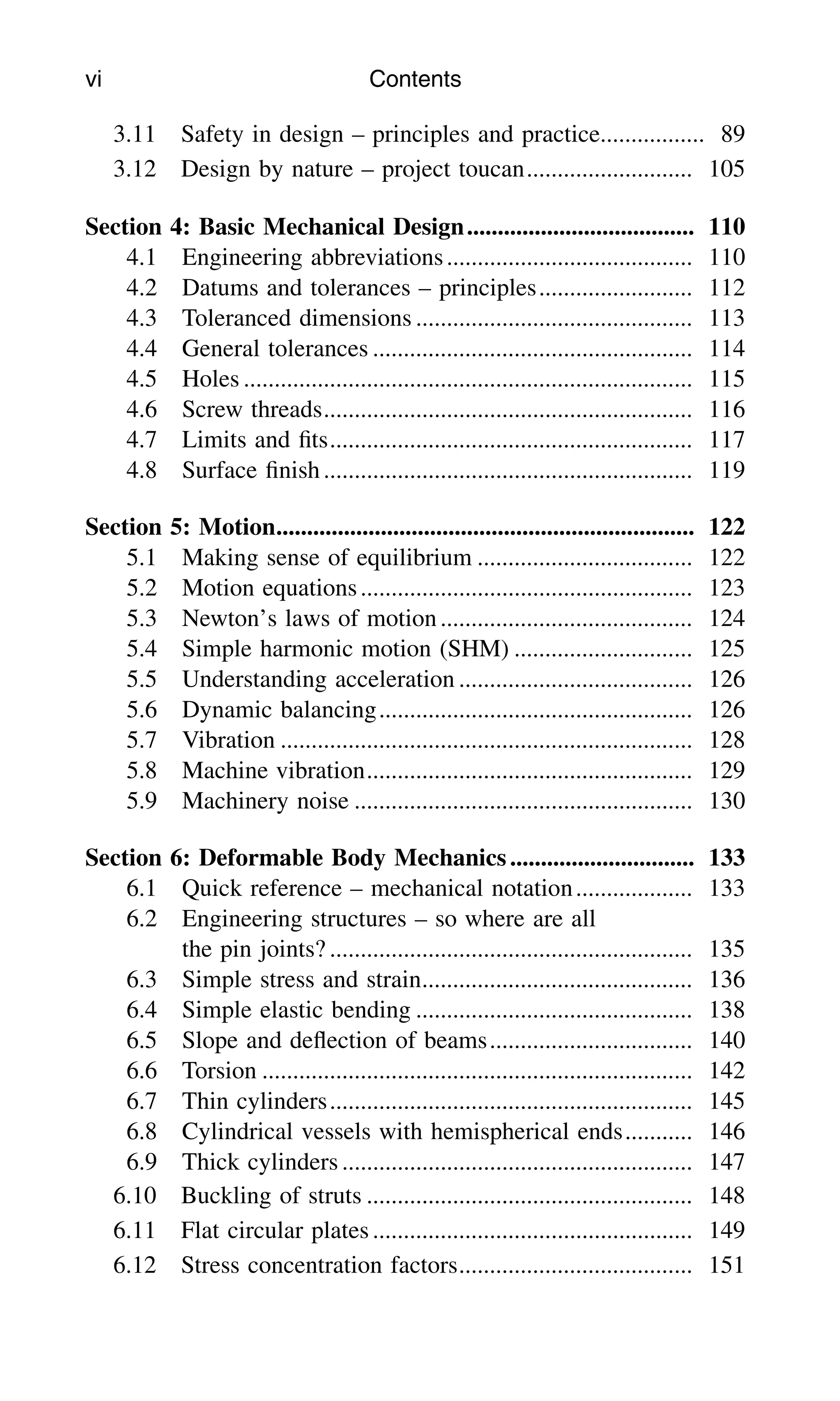 3.11 Safety in design – principles and practice................. 89
3.12 Design by nature – project toucan........................... 105
Section 4: Basic Mechanical Design..................................... 110
4.1 Engineering abbreviations........................................ 110
4.2 Datums and tolerances – principles......................... 112
4.3 Toleranced dimensions ............................................. 113
4.4 General tolerances .................................................... 114
4.5 Holes ......................................................................... 115
4.6 Screw threads............................................................ 116
4.7 Limits and ﬁts........................................................... 117
4.8 Surface ﬁnish............................................................ 119
Section 5: Motion.................................................................... 122
5.1 Making sense of equilibrium ................................... 122
5.2 Motion equations...................................................... 123
5.3 Newton’s laws of motion......................................... 124
5.4 Simple harmonic motion (SHM) ............................. 125
5.5 Understanding acceleration ...................................... 126
5.6 Dynamic balancing................................................... 126
5.7 Vibration ................................................................... 128
5.8 Machine vibration..................................................... 129
5.9 Machinery noise ....................................................... 130
Section 6: Deformable Body Mechanics.............................. 133
6.1 Quick reference – mechanical notation................... 133
6.2 Engineering structures – so where are all
the pin joints? ........................................................... 135
6.3 Simple stress and strain............................................ 136
6.4 Simple elastic bending ............................................. 138
6.5 Slope and deﬂection of beams................................. 140
6.6 Torsion ...................................................................... 142
6.7 Thin cylinders........................................................... 145
6.8 Cylindrical vessels with hemispherical ends........... 146
6.9 Thick cylinders ......................................................... 147
6.10 Buckling of struts ..................................................... 148
6.11 Flat circular plates.................................................... 149
6.12 Stress concentration factors...................................... 151
vi Contents
 