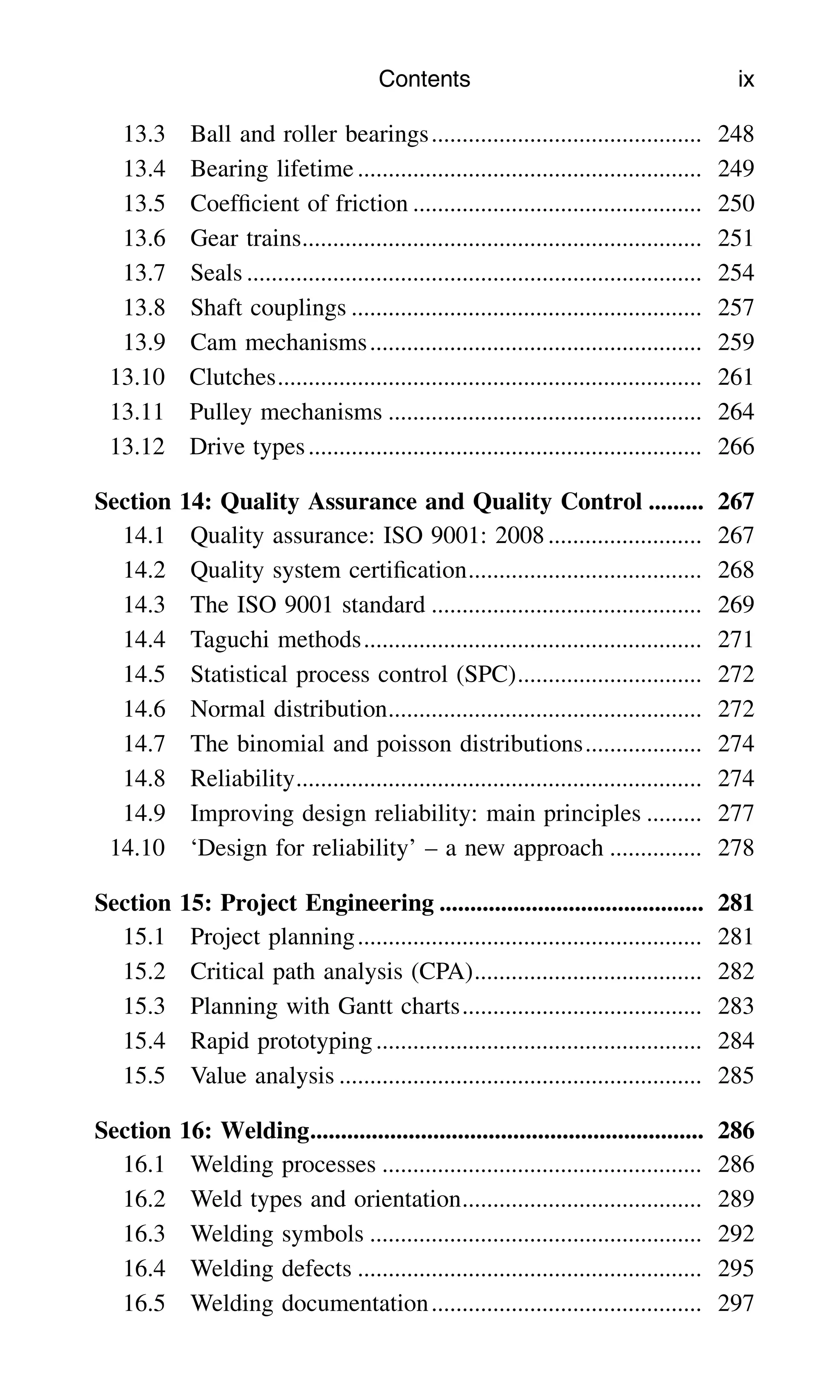 13.3 Ball and roller bearings............................................ 248
13.4 Bearing lifetime........................................................ 249
13.5 Coefﬁcient of friction ............................................... 250
13.6 Gear trains................................................................. 251
13.7 Seals .......................................................................... 254
13.8 Shaft couplings ......................................................... 257
13.9 Cam mechanisms...................................................... 259
13.10 Clutches..................................................................... 261
13.11 Pulley mechanisms ................................................... 264
13.12 Drive types................................................................ 266
Section 14: Quality Assurance and Quality Control ......... 267
14.1 Quality assurance: ISO 9001: 2008......................... 267
14.2 Quality system certiﬁcation...................................... 268
14.3 The ISO 9001 standard ............................................ 269
14.4 Taguchi methods....................................................... 271
14.5 Statistical process control (SPC).............................. 272
14.6 Normal distribution................................................... 272
14.7 The binomial and poisson distributions................... 274
14.8 Reliability.................................................................. 274
14.9 Improving design reliability: main principles ......... 277
14.10 ‘Design for reliability’ – a new approach ............... 278
Section 15: Project Engineering ........................................... 281
15.1 Project planning........................................................ 281
15.2 Critical path analysis (CPA)..................................... 282
15.3 Planning with Gantt charts....................................... 283
15.4 Rapid prototyping..................................................... 284
15.5 Value analysis ........................................................... 285
Section 16: Welding................................................................ 286
16.1 Welding processes .................................................... 286
16.2 Weld types and orientation....................................... 289
16.3 Welding symbols ...................................................... 292
16.4 Welding defects ........................................................ 295
16.5 Welding documentation............................................ 297
Contents ix
 
