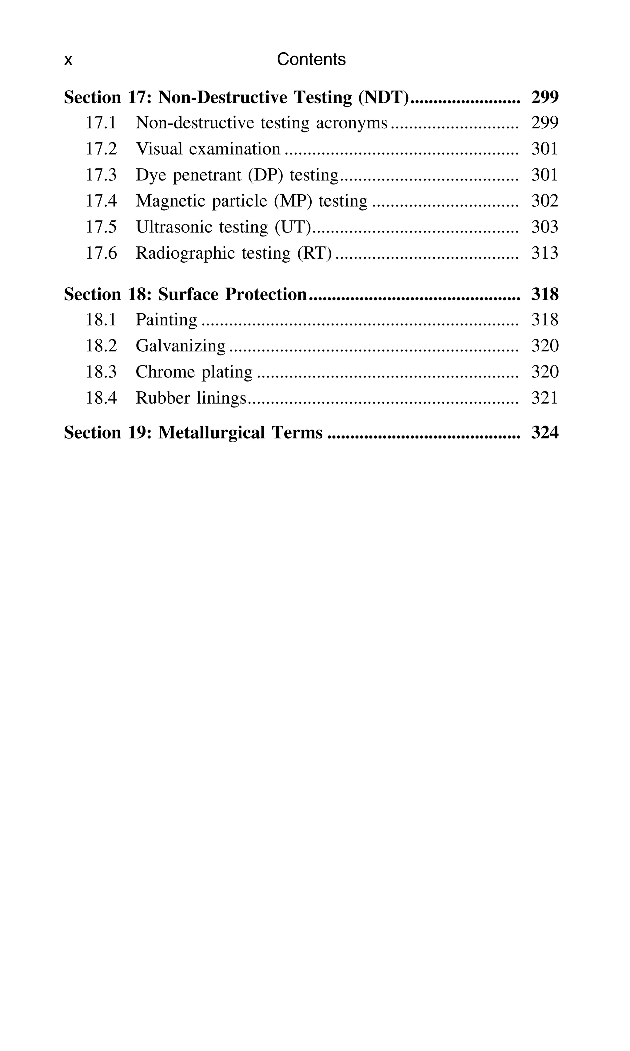 Section 17: Non-Destructive Testing (NDT)........................ 299
17.1 Non-destructive testing acronyms............................ 299
17.2 Visual examination ................................................... 301
17.3 Dye penetrant (DP) testing....................................... 301
17.4 Magnetic particle (MP) testing ................................ 302
17.5 Ultrasonic testing (UT)............................................. 303
17.6 Radiographic testing (RT) ........................................ 313
Section 18: Surface Protection.............................................. 318
18.1 Painting ..................................................................... 318
18.2 Galvanizing ............................................................... 320
18.3 Chrome plating ......................................................... 320
18.4 Rubber linings........................................................... 321
Section 19: Metallurgical Terms .......................................... 324
x Contents
 