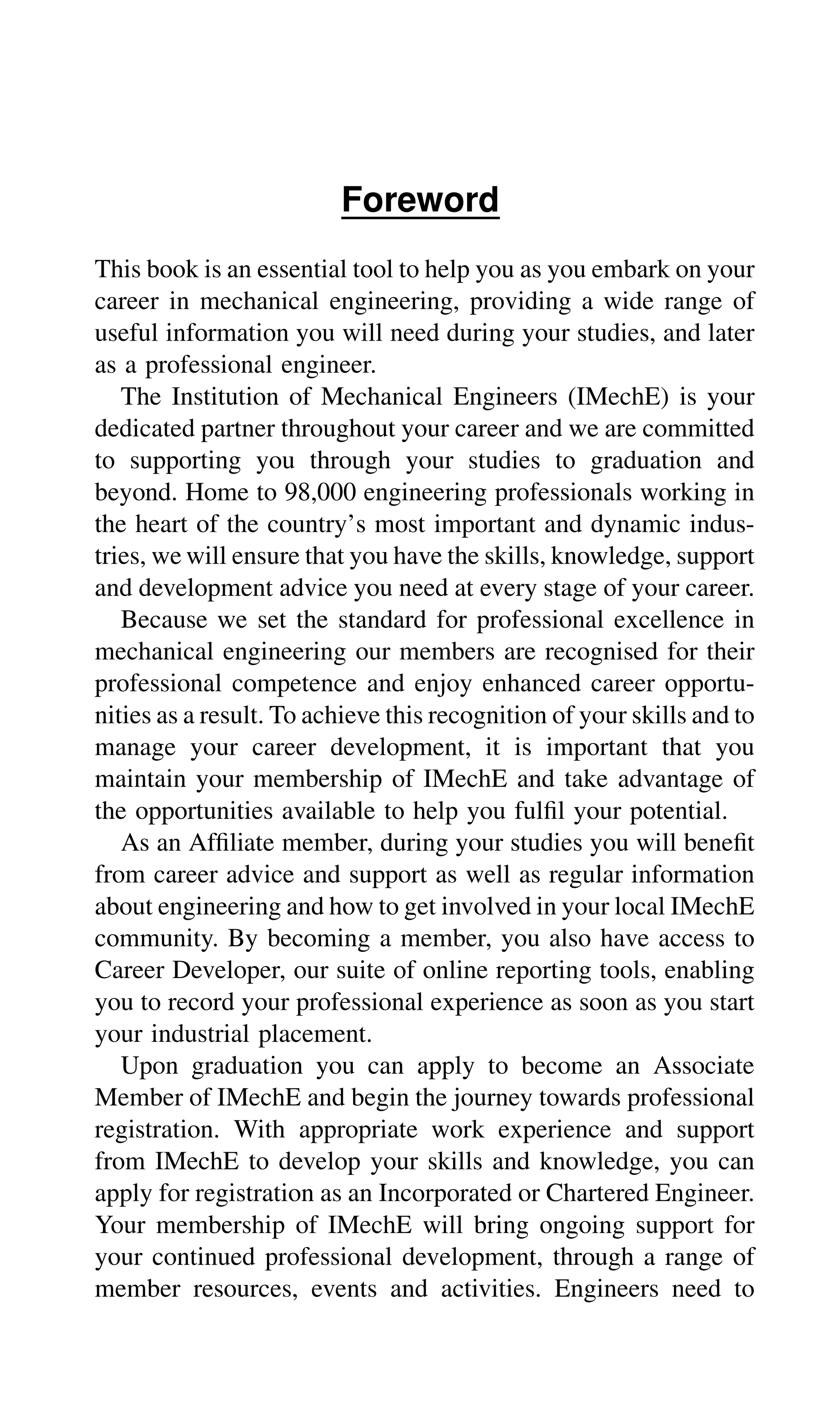 Foreword
This book is an essential tool to help you as you embark on your
career in mechanical engineering, providing a wide range of
useful information you will need during your studies, and later
as a professional engineer.
The Institution of Mechanical Engineers (IMechE) is your
dedicated partner throughout your career and we are committed
to supporting you through your studies to graduation and
beyond. Home to 98,000 engineering professionals working in
the heart of the country’s most important and dynamic indus-
tries, we will ensure that you have the skills, knowledge, support
and development advice you need at every stage of your career.
Because we set the standard for professional excellence in
mechanical engineering our members are recognised for their
professional competence and enjoy enhanced career opportu-
nities as a result. To achieve this recognition of your skills and to
manage your career development, it is important that you
maintain your membership of IMechE and take advantage of
the opportunities available to help you fulﬁl your potential.
As an Afﬁliate member, during your studies you will beneﬁt
from career advice and support as well as regular information
about engineering and how to get involved in your local IMechE
community. By becoming a member, you also have access to
Career Developer, our suite of online reporting tools, enabling
you to record your professional experience as soon as you start
your industrial placement.
Upon graduation you can apply to become an Associate
Member of IMechE and begin the journey towards professional
registration. With appropriate work experience and support
from IMechE to develop your skills and knowledge, you can
apply for registration as an Incorporated or Chartered Engineer.
Your membership of IMechE will bring ongoing support for
your continued professional development, through a range of
member resources, events and activities. Engineers need to
 