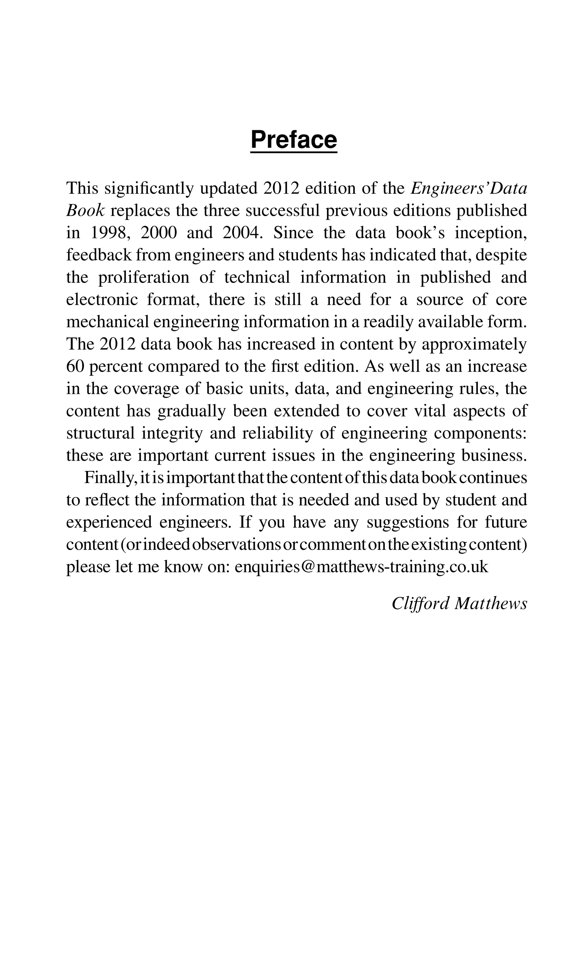 Preface
This signiﬁcantly updated 2012 edition of the Engineers’Data
Book replaces the three successful previous editions published
in 1998, 2000 and 2004. Since the data book’s inception,
feedback from engineers and students has indicated that, despite
the proliferation of technical information in published and
electronic format, there is still a need for a source of core
mechanical engineering information in a readily available form.
The 2012 data book has increased in content by approximately
60 percent compared to the ﬁrst edition. As well as an increase
in the coverage of basic units, data, and engineering rules, the
content has gradually been extended to cover vital aspects of
structural integrity and reliability of engineering components:
these are important current issues in the engineering business.
Finally,itisimportantthatthecontentofthisdatabookcontinues
to reﬂect the information that is needed and used by student and
experienced engineers. If you have any suggestions for future
content(orindeedobservationsorcommentontheexistingcontent)
please let me know on: enquiries@matthews-training.co.uk
Clifford Matthews
 