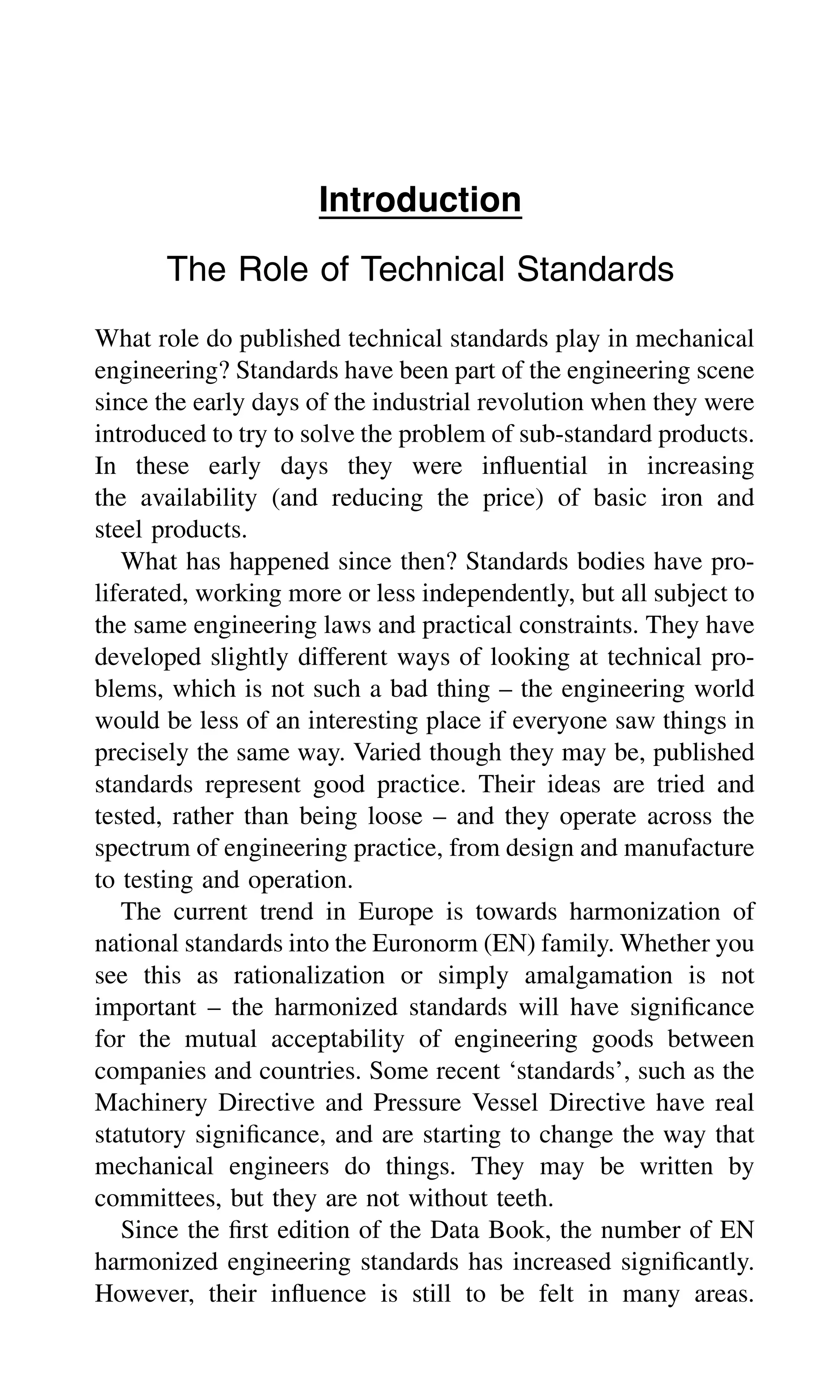 Introduction
The Role of Technical Standards
What role do published technical standards play in mechanical
engineering? Standards have been part of the engineering scene
since the early days of the industrial revolution when they were
introduced to try to solve the problem of sub-standard products.
In these early days they were inﬂuential in increasing
the availability (and reducing the price) of basic iron and
steel products.
What has happened since then? Standards bodies have pro-
liferated, working more or less independently, but all subject to
the same engineering laws and practical constraints. They have
developed slightly different ways of looking at technical pro-
blems, which is not such a bad thing – the engineering world
would be less of an interesting place if everyone saw things in
precisely the same way. Varied though they may be, published
standards represent good practice. Their ideas are tried and
tested, rather than being loose – and they operate across the
spectrum of engineering practice, from design and manufacture
to testing and operation.
The current trend in Europe is towards harmonization of
national standards into the Euronorm (EN) family. Whether you
see this as rationalization or simply amalgamation is not
important – the harmonized standards will have signiﬁcance
for the mutual acceptability of engineering goods between
companies and countries. Some recent ‘standards’, such as the
Machinery Directive and Pressure Vessel Directive have real
statutory signiﬁcance, and are starting to change the way that
mechanical engineers do things. They may be written by
committees, but they are not without teeth.
Since the ﬁrst edition of the Data Book, the number of EN
harmonized engineering standards has increased signiﬁcantly.
However, their inﬂuence is still to be felt in many areas.
 