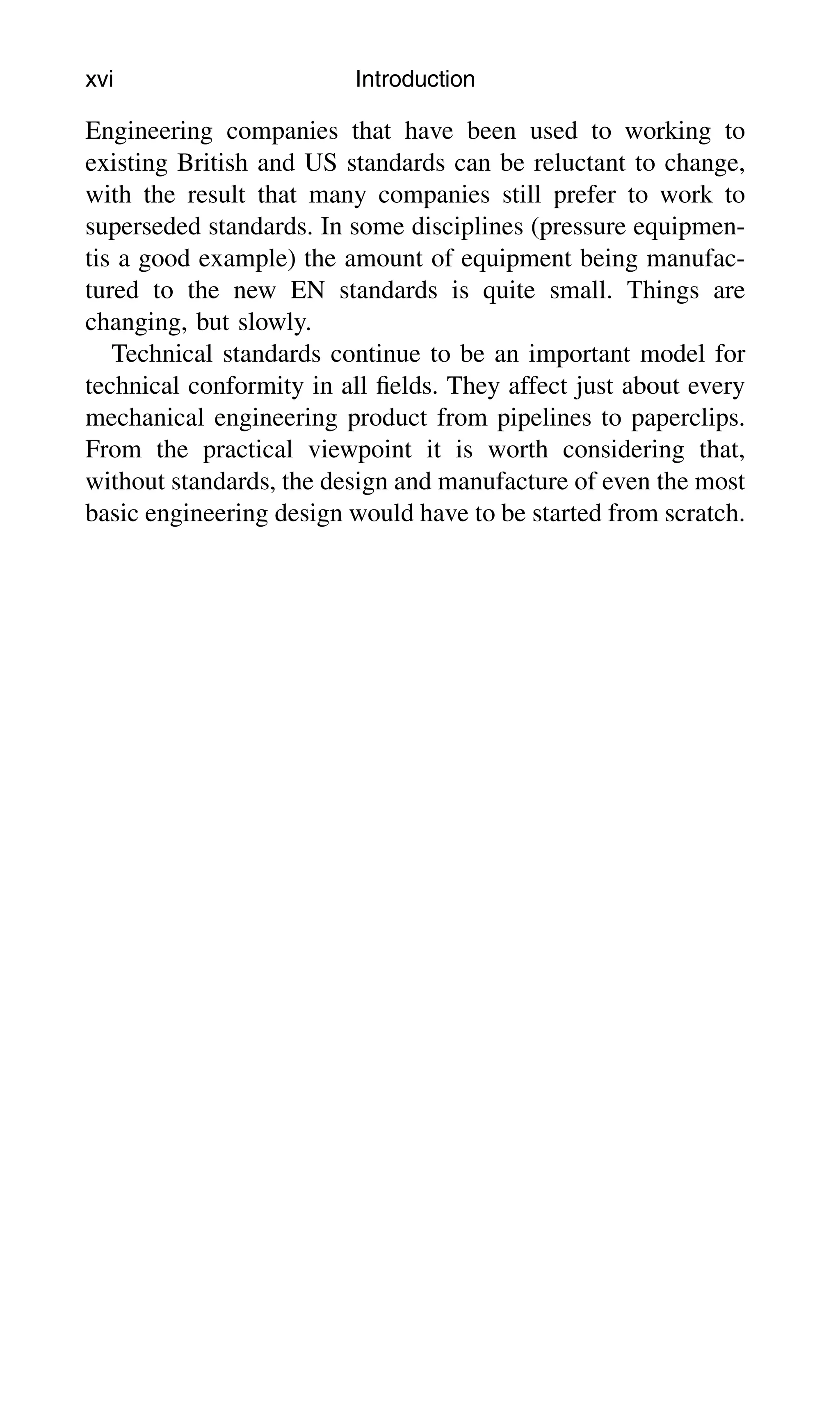 Engineering companies that have been used to working to
existing British and US standards can be reluctant to change,
with the result that many companies still prefer to work to
superseded standards. In some disciplines (pressure equipmen-
tis a good example) the amount of equipment being manufac-
tured to the new EN standards is quite small. Things are
changing, but slowly.
Technical standards continue to be an important model for
technical conformity in all ﬁelds. They affect just about every
mechanical engineering product from pipelines to paperclips.
From the practical viewpoint it is worth considering that,
without standards, the design and manufacture of even the most
basic engineering design would have to be started from scratch.
xvi Introduction
 