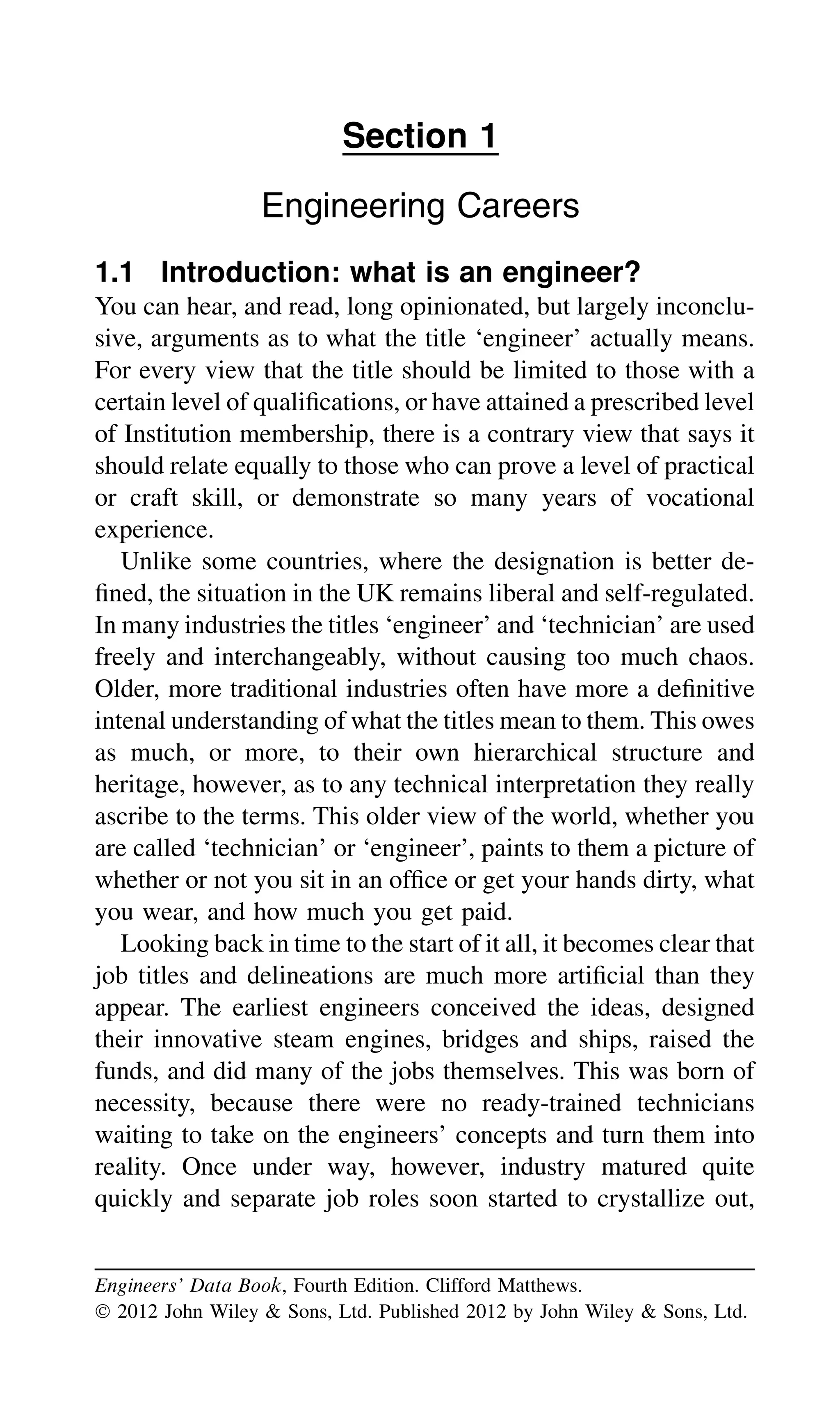 Section 1
Engineering Careers
1.1 Introduction: what is an engineer?
You can hear, and read, long opinionated, but largely inconclu-
sive, arguments as to what the title ‘engineer’ actually means.
For every view that the title should be limited to those with a
certain level of qualiﬁcations, or have attained a prescribed level
of Institution membership, there is a contrary view that says it
should relate equally to those who can prove a level of practical
or craft skill, or demonstrate so many years of vocational
experience.
Unlike some countries, where the designation is better de-
ﬁned, the situation in the UK remains liberal and self-regulated.
In many industries the titles ‘engineer’ and ‘technician’ are used
freely and interchangeably, without causing too much chaos.
Older, more traditional industries often have more a deﬁnitive
intenal understanding of what the titles mean to them. This owes
as much, or more, to their own hierarchical structure and
heritage, however, as to any technical interpretation they really
ascribe to the terms. This older view of the world, whether you
are called ‘technician’ or ‘engineer’, paints to them a picture of
whether or not you sit in an ofﬁce or get your hands dirty, what
you wear, and how much you get paid.
Looking back in time to the start of it all, it becomes clear that
job titles and delineations are much more artiﬁcial than they
appear. The earliest engineers conceived the ideas, designed
their innovative steam engines, bridges and ships, raised the
funds, and did many of the jobs themselves. This was born of
necessity, because there were no ready-trained technicians
waiting to take on the engineers’ concepts and turn them into
reality. Once under way, however, industry matured quite
quickly and separate job roles soon started to crystallize out,
Engineers’ Data Book, Fourth Edition. Clifford Matthews.
Ó 2012 John Wiley & Sons, Ltd. Published 2012 by John Wiley & Sons, Ltd.
 