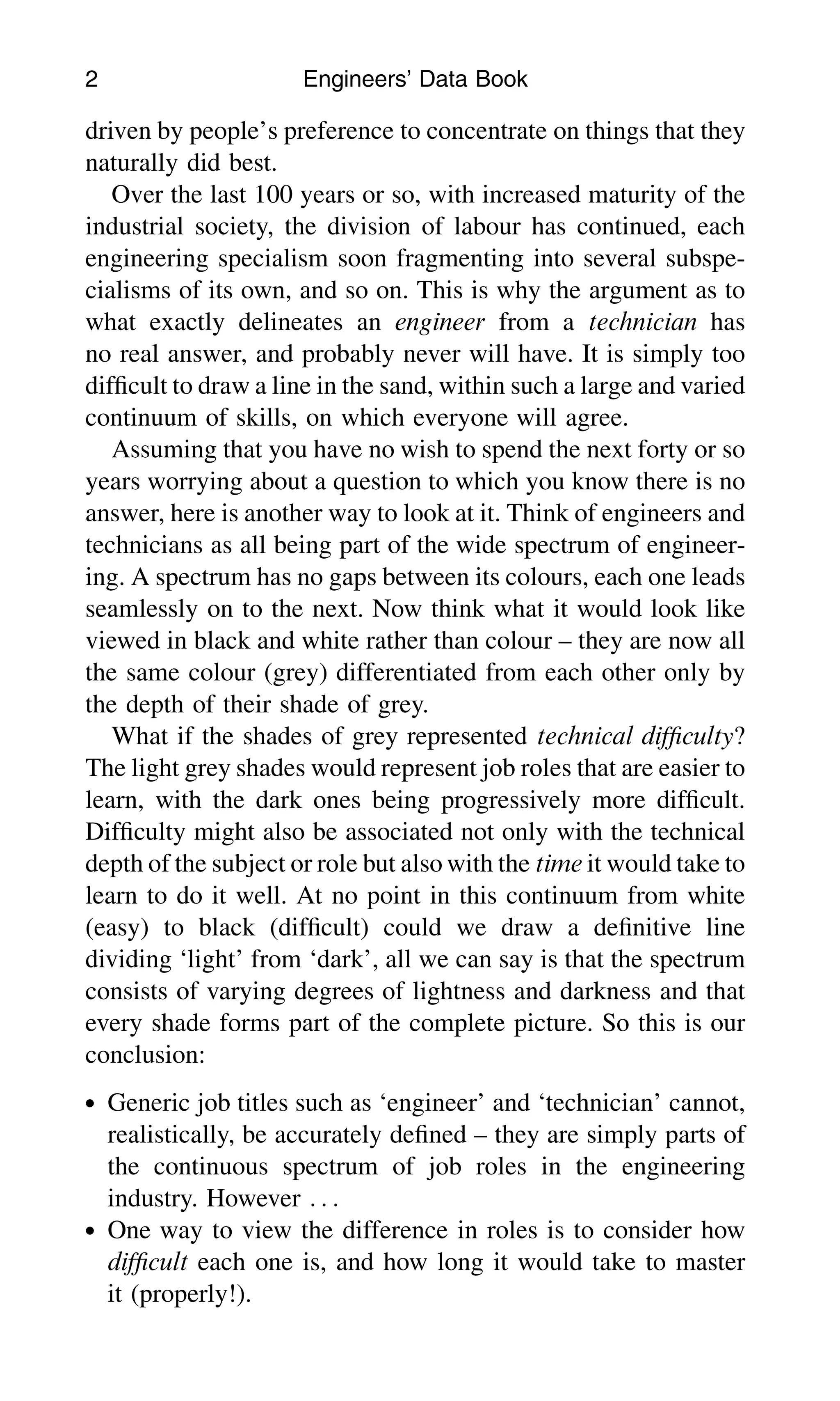 driven by people’s preference to concentrate on things that they
naturally did best.
Over the last 100 years or so, with increased maturity of the
industrial society, the division of labour has continued, each
engineering specialism soon fragmenting into several subspe-
cialisms of its own, and so on. This is why the argument as to
what exactly delineates an engineer from a technician has
no real answer, and probably never will have. It is simply too
difﬁcult to draw a line in the sand, within such a large and varied
continuum of skills, on which everyone will agree.
Assuming that you have no wish to spend the next forty or so
years worrying about a question to which you know there is no
answer, here is another way to look at it. Think of engineers and
technicians as all being part of the wide spectrum of engineer-
ing. A spectrum has no gaps between its colours, each one leads
seamlessly on to the next. Now think what it would look like
viewed in black and white rather than colour – they are now all
the same colour (grey) differentiated from each other only by
the depth of their shade of grey.
What if the shades of grey represented technical difﬁculty?
The light grey shades would represent job roles that are easier to
learn, with the dark ones being progressively more difﬁcult.
Difﬁculty might also be associated not only with the technical
depth of the subject or role but also with the time it would take to
learn to do it well. At no point in this continuum from white
(easy) to black (difﬁcult) could we draw a deﬁnitive line
dividing ‘light’ from ‘dark’, all we can say is that the spectrum
consists of varying degrees of lightness and darkness and that
every shade forms part of the complete picture. So this is our
conclusion:
. Generic job titles such as ‘engineer’ and ‘technician’ cannot,
realistically, be accurately deﬁned – they are simply parts of
the continuous spectrum of job roles in the engineering
industry. However . . .
. One way to view the difference in roles is to consider how
difﬁcult each one is, and how long it would take to master
it (properly!).
2 Engineers’ Data Book
 