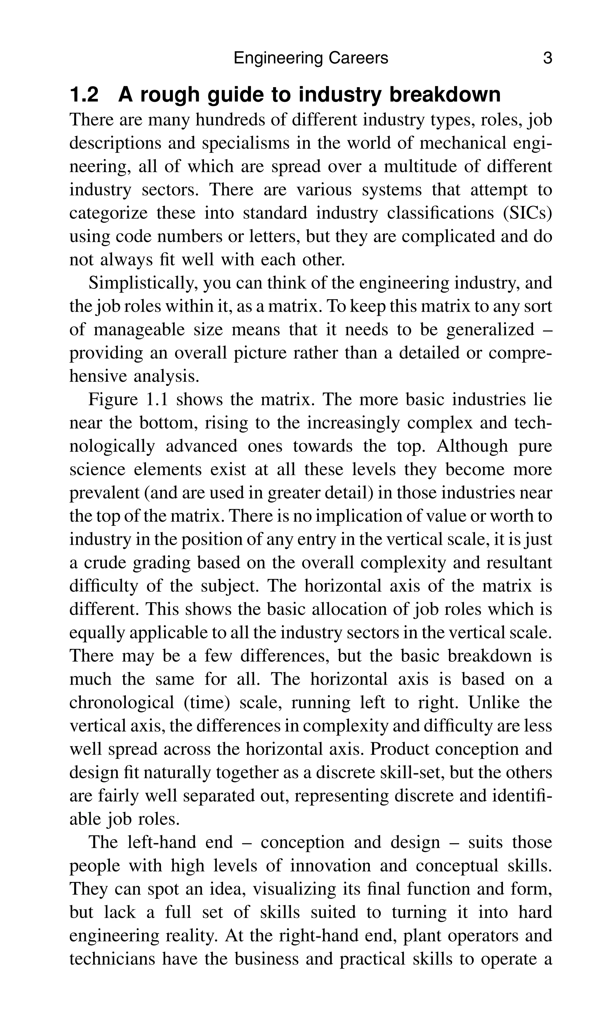 1.2 A rough guide to industry breakdown
There are many hundreds of different industry types, roles, job
descriptions and specialisms in the world of mechanical engi-
neering, all of which are spread over a multitude of different
industry sectors. There are various systems that attempt to
categorize these into standard industry classiﬁcations (SICs)
using code numbers or letters, but they are complicated and do
not always ﬁt well with each other.
Simplistically, you can think of the engineering industry, and
the job roles within it, as a matrix. To keep this matrix to any sort
of manageable size means that it needs to be generalized –
providing an overall picture rather than a detailed or compre-
hensive analysis.
Figure 1.1 shows the matrix. The more basic industries lie
near the bottom, rising to the increasingly complex and tech-
nologically advanced ones towards the top. Although pure
science elements exist at all these levels they become more
prevalent (and are used in greater detail) in those industries near
the top of the matrix. There is no implication of value or worth to
industry in the position of any entry in the vertical scale, it is just
a crude grading based on the overall complexity and resultant
difﬁculty of the subject. The horizontal axis of the matrix is
different. This shows the basic allocation of job roles which is
equally applicable to all the industry sectors in the vertical scale.
There may be a few differences, but the basic breakdown is
much the same for all. The horizontal axis is based on a
chronological (time) scale, running left to right. Unlike the
vertical axis, the differences in complexity and difﬁculty are less
well spread across the horizontal axis. Product conception and
design ﬁt naturally together as a discrete skill-set, but the others
are fairly well separated out, representing discrete and identiﬁ-
able job roles.
The left-hand end – conception and design – suits those
people with high levels of innovation and conceptual skills.
They can spot an idea, visualizing its ﬁnal function and form,
but lack a full set of skills suited to turning it into hard
engineering reality. At the right-hand end, plant operators and
technicians have the business and practical skills to operate a
Engineering Careers 3
 