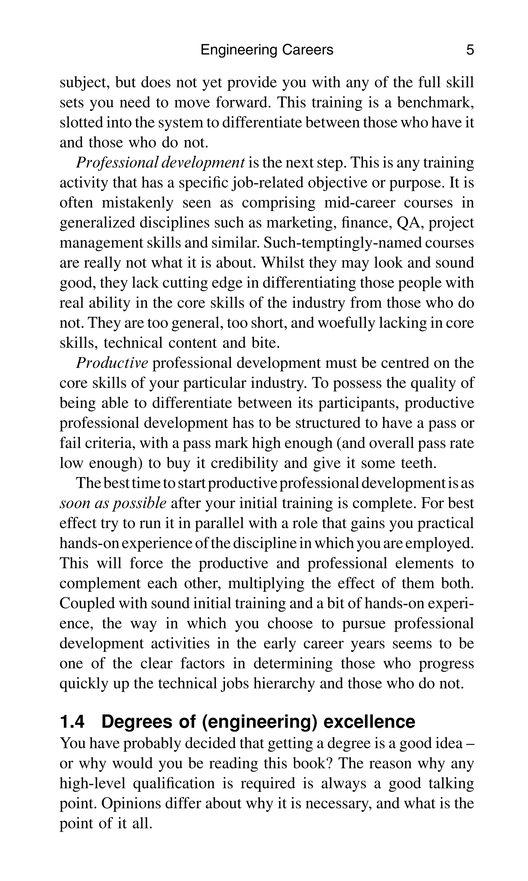 subject, but does not yet provide you with any of the full skill
sets you need to move forward. This training is a benchmark,
slotted into the system to differentiate between those who have it
and those who do not.
Professional development is the next step. This is any training
activity that has a speciﬁc job-related objective or purpose. It is
often mistakenly seen as comprising mid-career courses in
generalized disciplines such as marketing, ﬁnance, QA, project
management skills and similar. Such-temptingly-named courses
are really not what it is about. Whilst they may look and sound
good, they lack cutting edge in differentiating those people with
real ability in the core skills of the industry from those who do
not. They are too general, too short, and woefully lacking in core
skills, technical content and bite.
Productive professional development must be centred on the
core skills of your particular industry. To possess the quality of
being able to differentiate between its participants, productive
professional development has to be structured to have a pass or
fail criteria, with a pass mark high enough (and overall pass rate
low enough) to buy it credibility and give it some teeth.
Thebesttimetostartproductiveprofessionaldevelopmentisas
soon as possible after your initial training is complete. For best
effect try to run it in parallel with a role that gains you practical
hands-onexperienceofthedisciplineinwhichyouareemployed.
This will force the productive and professional elements to
complement each other, multiplying the effect of them both.
Coupled with sound initial training and a bit of hands-on experi-
ence, the way in which you choose to pursue professional
development activities in the early career years seems to be
one of the clear factors in determining those who progress
quickly up the technical jobs hierarchy and those who do not.
1.4 Degrees of (engineering) excellence
You have probably decided that getting a degree is a good idea –
or why would you be reading this book? The reason why any
high-level qualiﬁcation is required is always a good talking
point. Opinions differ about why it is necessary, and what is the
point of it all.
Engineering Careers 5
 