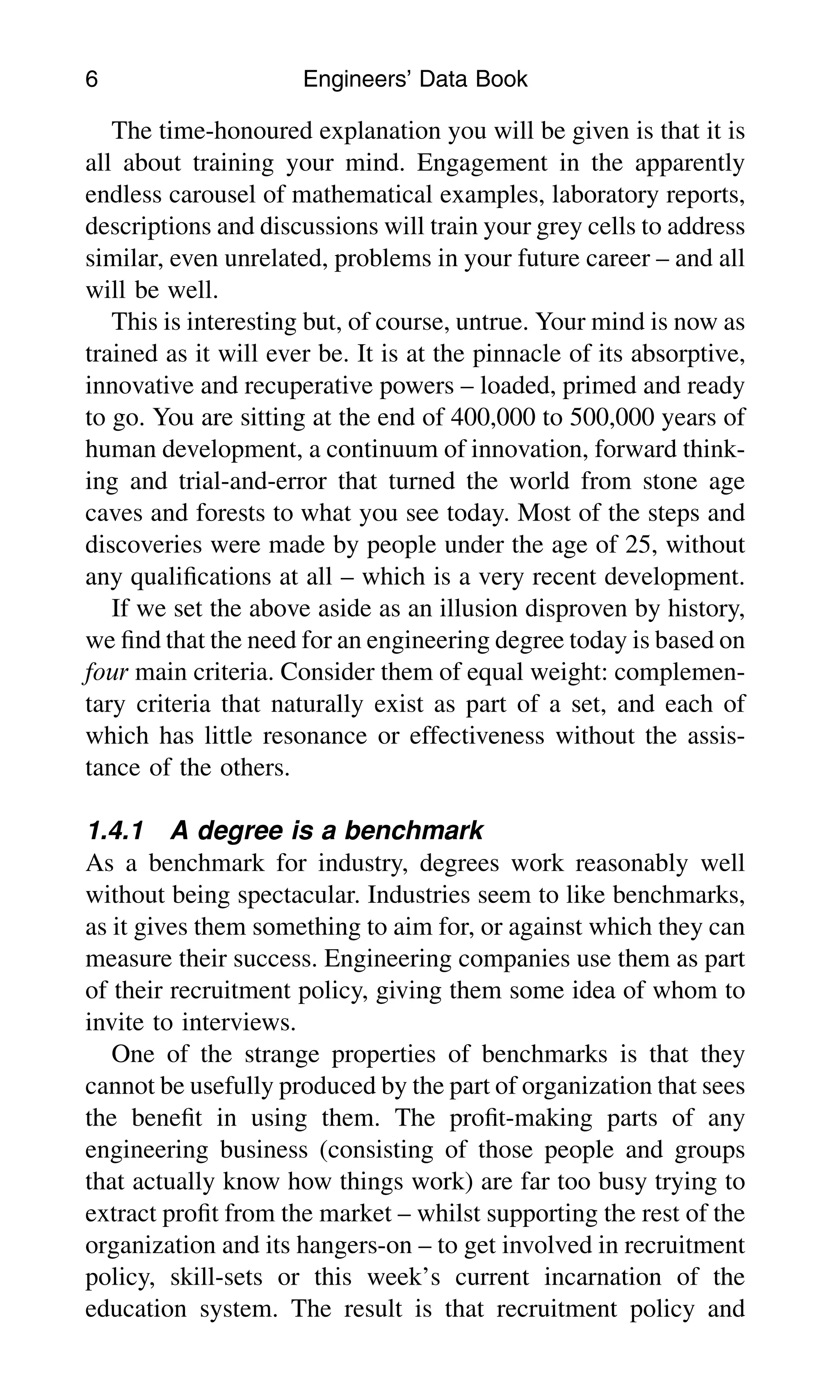 The time-honoured explanation you will be given is that it is
all about training your mind. Engagement in the apparently
endless carousel of mathematical examples, laboratory reports,
descriptions and discussions will train your grey cells to address
similar, even unrelated, problems in your future career – and all
will be well.
This is interesting but, of course, untrue. Your mind is now as
trained as it will ever be. It is at the pinnacle of its absorptive,
innovative and recuperative powers – loaded, primed and ready
to go. You are sitting at the end of 400,000 to 500,000 years of
human development, a continuum of innovation, forward think-
ing and trial-and-error that turned the world from stone age
caves and forests to what you see today. Most of the steps and
discoveries were made by people under the age of 25, without
any qualiﬁcations at all – which is a very recent development.
If we set the above aside as an illusion disproven by history,
we ﬁnd that the need for an engineering degree today is based on
four main criteria. Consider them of equal weight: complemen-
tary criteria that naturally exist as part of a set, and each of
which has little resonance or effectiveness without the assis-
tance of the others.
1.4.1 A degree is a benchmark
As a benchmark for industry, degrees work reasonably well
without being spectacular. Industries seem to like benchmarks,
as it gives them something to aim for, or against which they can
measure their success. Engineering companies use them as part
of their recruitment policy, giving them some idea of whom to
invite to interviews.
One of the strange properties of benchmarks is that they
cannot be usefully produced by the part of organization that sees
the beneﬁt in using them. The proﬁt-making parts of any
engineering business (consisting of those people and groups
that actually know how things work) are far too busy trying to
extract proﬁt from the market – whilst supporting the rest of the
organization and its hangers-on – to get involved in recruitment
policy, skill-sets or this week’s current incarnation of the
education system. The result is that recruitment policy and
6 Engineers’ Data Book
 