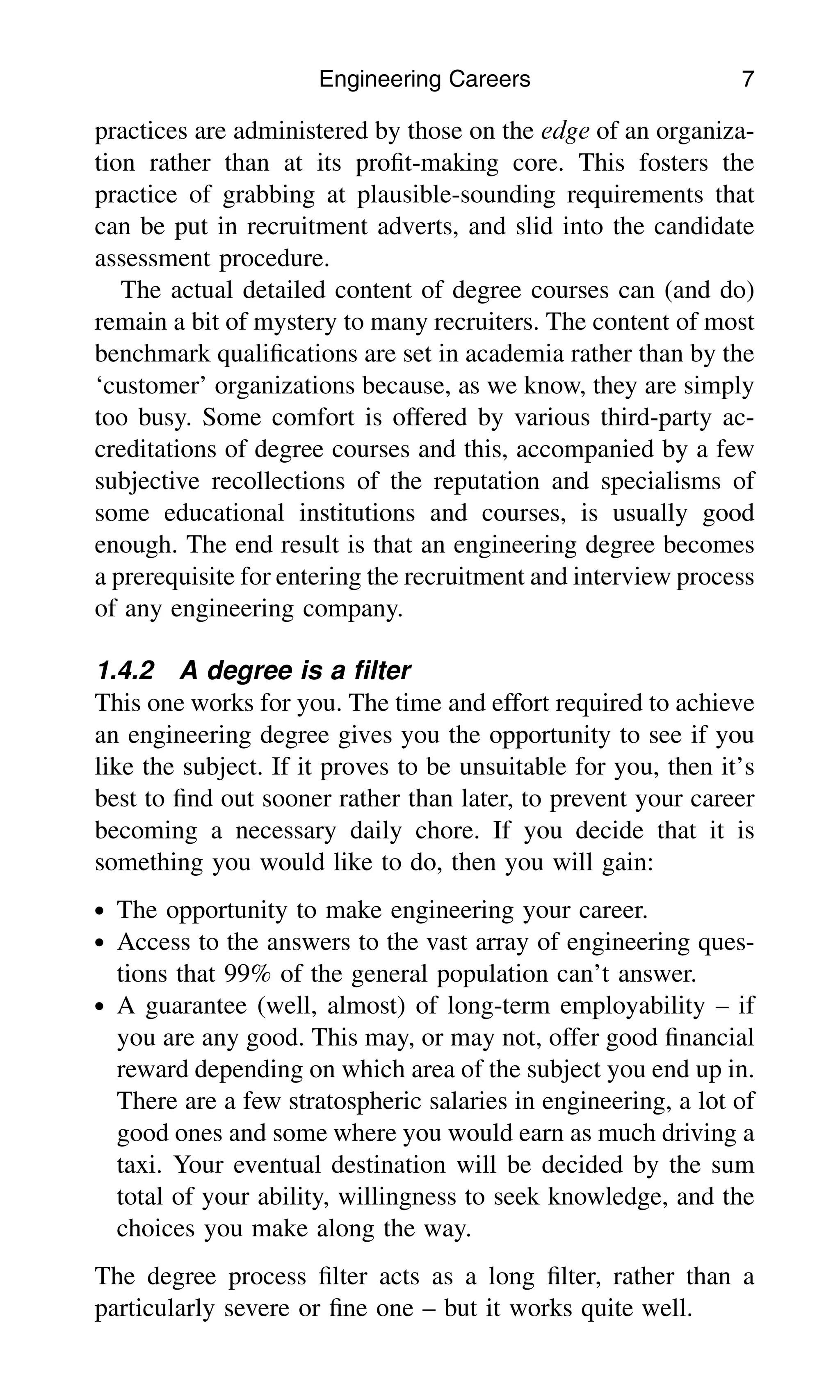 practices are administered by those on the edge of an organiza-
tion rather than at its proﬁt-making core. This fosters the
practice of grabbing at plausible-sounding requirements that
can be put in recruitment adverts, and slid into the candidate
assessment procedure.
The actual detailed content of degree courses can (and do)
remain a bit of mystery to many recruiters. The content of most
benchmark qualiﬁcations are set in academia rather than by the
‘customer’ organizations because, as we know, they are simply
too busy. Some comfort is offered by various third-party ac-
creditations of degree courses and this, accompanied by a few
subjective recollections of the reputation and specialisms of
some educational institutions and courses, is usually good
enough. The end result is that an engineering degree becomes
a prerequisite for entering the recruitment and interview process
of any engineering company.
1.4.2 A degree is a ﬁlter
This one works for you. The time and effort required to achieve
an engineering degree gives you the opportunity to see if you
like the subject. If it proves to be unsuitable for you, then it’s
best to ﬁnd out sooner rather than later, to prevent your career
becoming a necessary daily chore. If you decide that it is
something you would like to do, then you will gain:
. The opportunity to make engineering your career.
. Access to the answers to the vast array of engineering ques-
tions that 99% of the general population can’t answer.
. A guarantee (well, almost) of long-term employability – if
you are any good. This may, or may not, offer good ﬁnancial
reward depending on which area of the subject you end up in.
There are a few stratospheric salaries in engineering, a lot of
good ones and some where you would earn as much driving a
taxi. Your eventual destination will be decided by the sum
total of your ability, willingness to seek knowledge, and the
choices you make along the way.
The degree process ﬁlter acts as a long ﬁlter, rather than a
particularly severe or ﬁne one – but it works quite well.
Engineering Careers 7
 