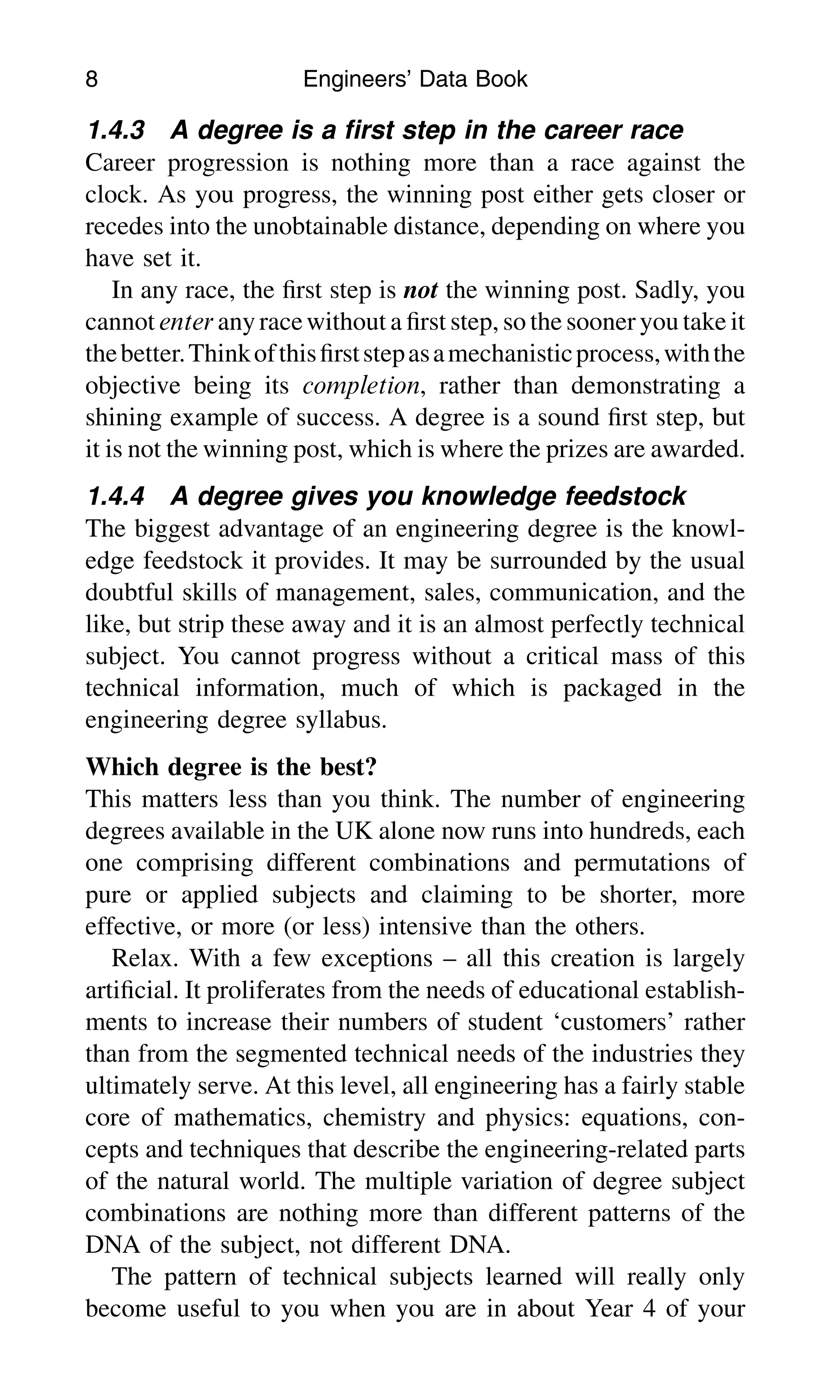 1.4.3 A degree is a ﬁrst step in the career race
Career progression is nothing more than a race against the
clock. As you progress, the winning post either gets closer or
recedes into the unobtainable distance, depending on where you
have set it.
In any race, the ﬁrst step is not the winning post. Sadly, you
cannot enter anyracewithout a ﬁrst step, so the sooner you take it
thebetter.Thinkofthisﬁrststepasamechanisticprocess,withthe
objective being its completion, rather than demonstrating a
shining example of success. A degree is a sound ﬁrst step, but
it is not the winning post, which is where the prizes are awarded.
1.4.4 A degree gives you knowledge feedstock
The biggest advantage of an engineering degree is the knowl-
edge feedstock it provides. It may be surrounded by the usual
doubtful skills of management, sales, communication, and the
like, but strip these away and it is an almost perfectly technical
subject. You cannot progress without a critical mass of this
technical information, much of which is packaged in the
engineering degree syllabus.
Which degree is the best?
This matters less than you think. The number of engineering
degrees available in the UK alone now runs into hundreds, each
one comprising different combinations and permutations of
pure or applied subjects and claiming to be shorter, more
effective, or more (or less) intensive than the others.
Relax. With a few exceptions – all this creation is largely
artiﬁcial. It proliferates from the needs of educational establish-
ments to increase their numbers of student ‘customers’ rather
than from the segmented technical needs of the industries they
ultimately serve. At this level, all engineering has a fairly stable
core of mathematics, chemistry and physics: equations, con-
cepts and techniques that describe the engineering-related parts
of the natural world. The multiple variation of degree subject
combinations are nothing more than different patterns of the
DNA of the subject, not different DNA.
The pattern of technical subjects learned will really only
become useful to you when you are in about Year 4 of your
8 Engineers’ Data Book
 
