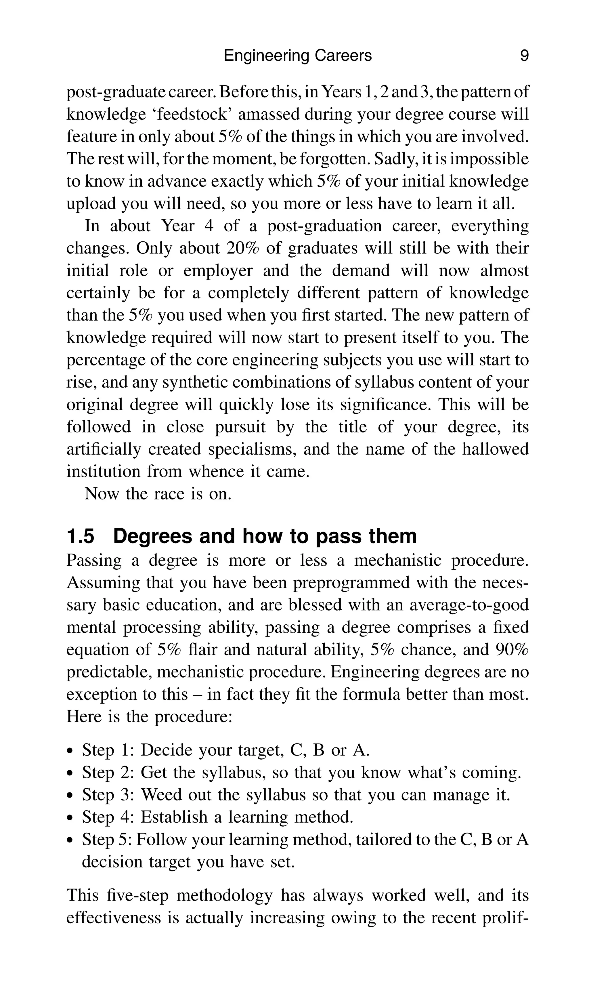 post-graduatecareer.Beforethis,inYears1,2and3,thepatternof
knowledge ‘feedstock’ amassed during your degree course will
feature in only about 5% of the things in which you are involved.
The rest will, forthe moment, be forgotten. Sadly,it is impossible
to know in advance exactly which 5% of your initial knowledge
upload you will need, so you more or less have to learn it all.
In about Year 4 of a post-graduation career, everything
changes. Only about 20% of graduates will still be with their
initial role or employer and the demand will now almost
certainly be for a completely different pattern of knowledge
than the 5% you used when you ﬁrst started. The new pattern of
knowledge required will now start to present itself to you. The
percentage of the core engineering subjects you use will start to
rise, and any synthetic combinations of syllabus content of your
original degree will quickly lose its signiﬁcance. This will be
followed in close pursuit by the title of your degree, its
artiﬁcially created specialisms, and the name of the hallowed
institution from whence it came.
Now the race is on.
1.5 Degrees and how to pass them
Passing a degree is more or less a mechanistic procedure.
Assuming that you have been preprogrammed with the neces-
sary basic education, and are blessed with an average-to-good
mental processing ability, passing a degree comprises a ﬁxed
equation of 5% ﬂair and natural ability, 5% chance, and 90%
predictable, mechanistic procedure. Engineering degrees are no
exception to this – in fact they ﬁt the formula better than most.
Here is the procedure:
. Step 1: Decide your target, C, B or A.
. Step 2: Get the syllabus, so that you know what’s coming.
. Step 3: Weed out the syllabus so that you can manage it.
. Step 4: Establish a learning method.
. Step 5: Follow your learning method, tailored to the C, B or A
decision target you have set.
This ﬁve-step methodology has always worked well, and its
effectiveness is actually increasing owing to the recent prolif-
Engineering Careers 9
 